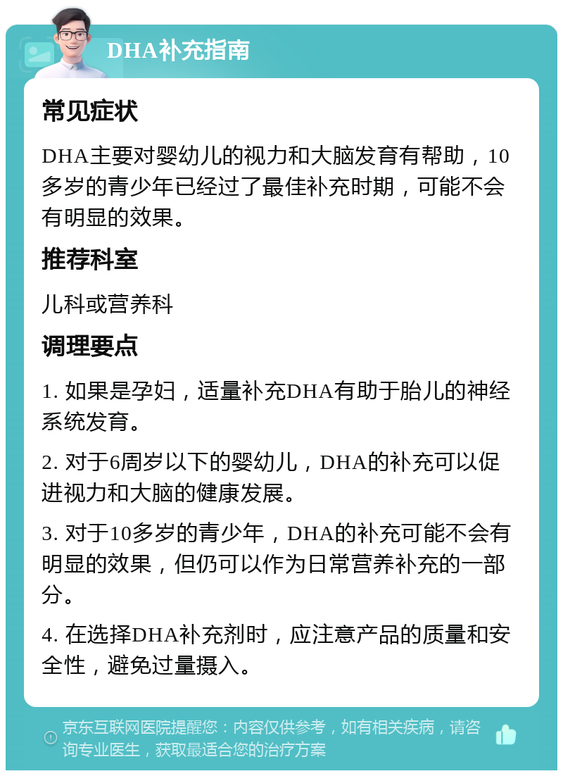 DHA补充指南 常见症状 DHA主要对婴幼儿的视力和大脑发育有帮助，10多岁的青少年已经过了最佳补充时期，可能不会有明显的效果。 推荐科室 儿科或营养科 调理要点 1. 如果是孕妇，适量补充DHA有助于胎儿的神经系统发育。 2. 对于6周岁以下的婴幼儿，DHA的补充可以促进视力和大脑的健康发展。 3. 对于10多岁的青少年，DHA的补充可能不会有明显的效果，但仍可以作为日常营养补充的一部分。 4. 在选择DHA补充剂时，应注意产品的质量和安全性，避免过量摄入。