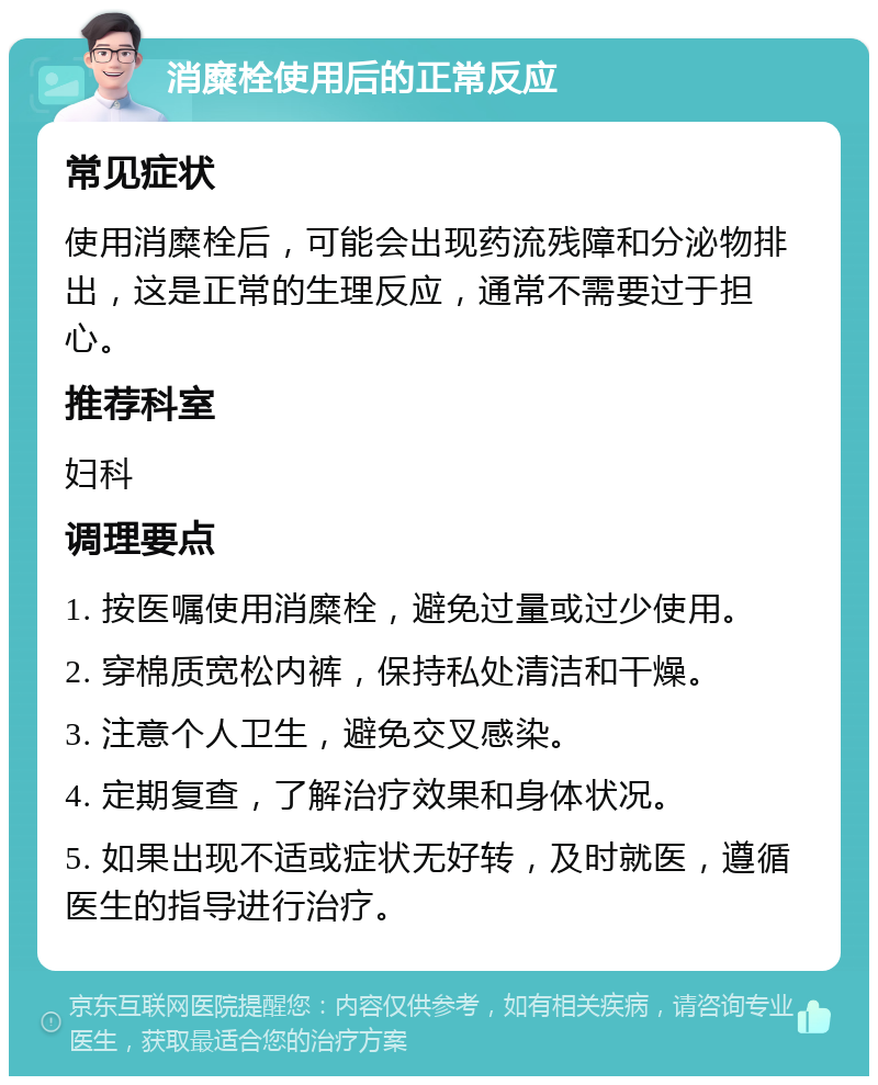 消糜栓使用后的正常反应 常见症状 使用消糜栓后，可能会出现药流残障和分泌物排出，这是正常的生理反应，通常不需要过于担心。 推荐科室 妇科 调理要点 1. 按医嘱使用消糜栓，避免过量或过少使用。 2. 穿棉质宽松内裤，保持私处清洁和干燥。 3. 注意个人卫生，避免交叉感染。 4. 定期复查，了解治疗效果和身体状况。 5. 如果出现不适或症状无好转，及时就医，遵循医生的指导进行治疗。