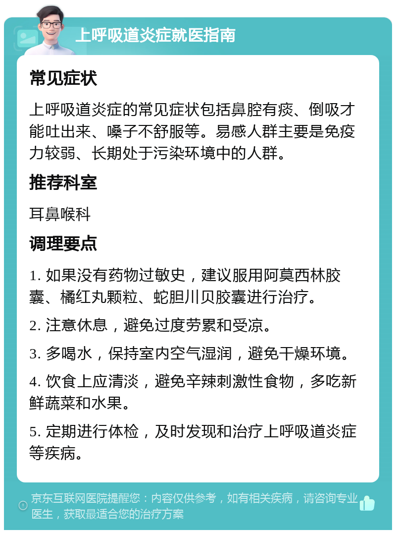 上呼吸道炎症就医指南 常见症状 上呼吸道炎症的常见症状包括鼻腔有痰、倒吸才能吐出来、嗓子不舒服等。易感人群主要是免疫力较弱、长期处于污染环境中的人群。 推荐科室 耳鼻喉科 调理要点 1. 如果没有药物过敏史，建议服用阿莫西林胶囊、橘红丸颗粒、蛇胆川贝胶囊进行治疗。 2. 注意休息，避免过度劳累和受凉。 3. 多喝水，保持室内空气湿润，避免干燥环境。 4. 饮食上应清淡，避免辛辣刺激性食物，多吃新鲜蔬菜和水果。 5. 定期进行体检，及时发现和治疗上呼吸道炎症等疾病。