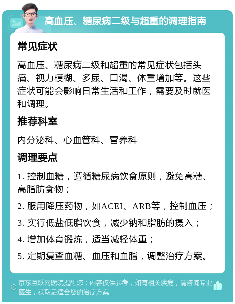 高血压、糖尿病二级与超重的调理指南 常见症状 高血压、糖尿病二级和超重的常见症状包括头痛、视力模糊、多尿、口渴、体重增加等。这些症状可能会影响日常生活和工作，需要及时就医和调理。 推荐科室 内分泌科、心血管科、营养科 调理要点 1. 控制血糖，遵循糖尿病饮食原则，避免高糖、高脂肪食物； 2. 服用降压药物，如ACEI、ARB等，控制血压； 3. 实行低盐低脂饮食，减少钠和脂肪的摄入； 4. 增加体育锻炼，适当减轻体重； 5. 定期复查血糖、血压和血脂，调整治疗方案。