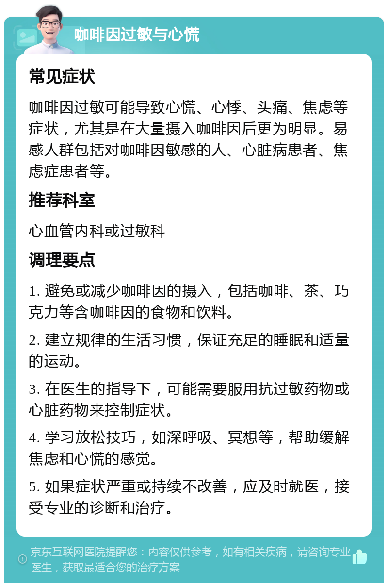 咖啡因过敏与心慌 常见症状 咖啡因过敏可能导致心慌、心悸、头痛、焦虑等症状，尤其是在大量摄入咖啡因后更为明显。易感人群包括对咖啡因敏感的人、心脏病患者、焦虑症患者等。 推荐科室 心血管内科或过敏科 调理要点 1. 避免或减少咖啡因的摄入，包括咖啡、茶、巧克力等含咖啡因的食物和饮料。 2. 建立规律的生活习惯，保证充足的睡眠和适量的运动。 3. 在医生的指导下，可能需要服用抗过敏药物或心脏药物来控制症状。 4. 学习放松技巧，如深呼吸、冥想等，帮助缓解焦虑和心慌的感觉。 5. 如果症状严重或持续不改善，应及时就医，接受专业的诊断和治疗。