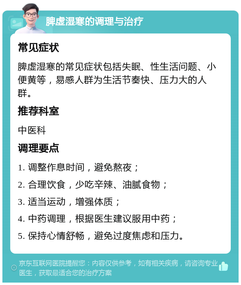 脾虚湿寒的调理与治疗 常见症状 脾虚湿寒的常见症状包括失眠、性生活问题、小便黄等，易感人群为生活节奏快、压力大的人群。 推荐科室 中医科 调理要点 1. 调整作息时间，避免熬夜； 2. 合理饮食，少吃辛辣、油腻食物； 3. 适当运动，增强体质； 4. 中药调理，根据医生建议服用中药； 5. 保持心情舒畅，避免过度焦虑和压力。