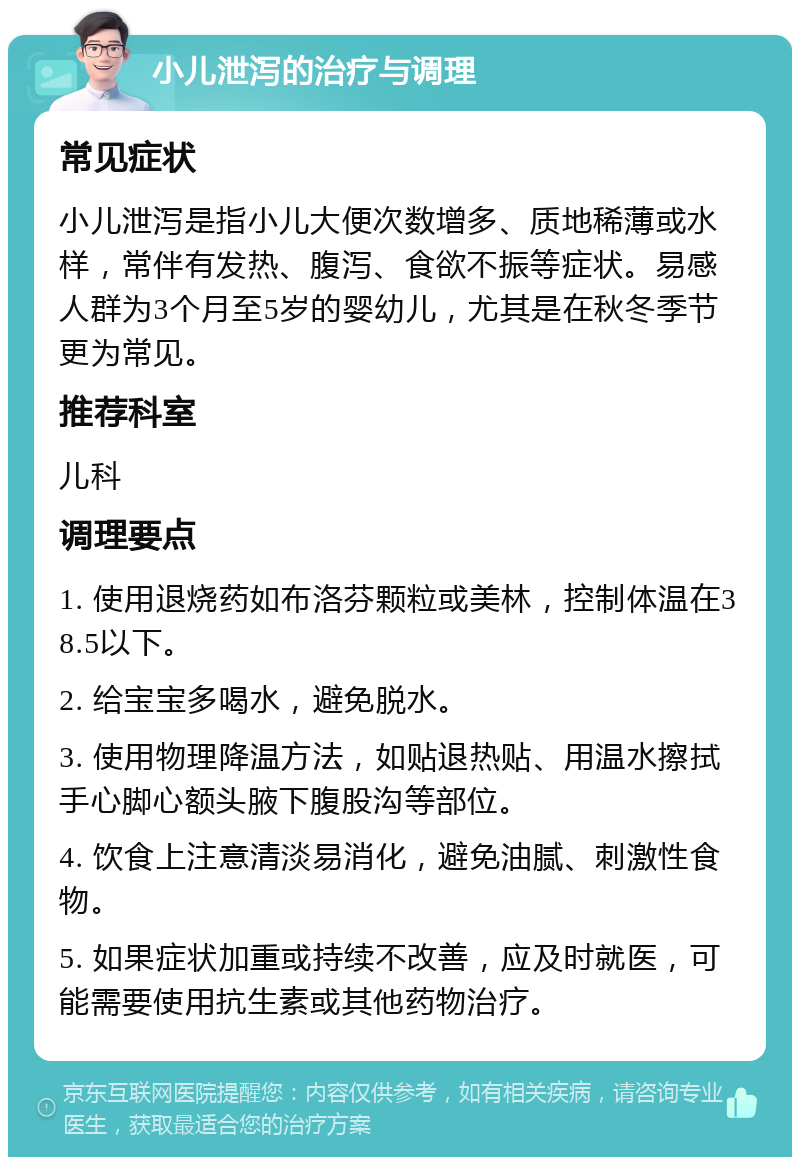 小儿泄泻的治疗与调理 常见症状 小儿泄泻是指小儿大便次数增多、质地稀薄或水样，常伴有发热、腹泻、食欲不振等症状。易感人群为3个月至5岁的婴幼儿，尤其是在秋冬季节更为常见。 推荐科室 儿科 调理要点 1. 使用退烧药如布洛芬颗粒或美林，控制体温在38.5以下。 2. 给宝宝多喝水，避免脱水。 3. 使用物理降温方法，如贴退热贴、用温水擦拭手心脚心额头腋下腹股沟等部位。 4. 饮食上注意清淡易消化，避免油腻、刺激性食物。 5. 如果症状加重或持续不改善，应及时就医，可能需要使用抗生素或其他药物治疗。