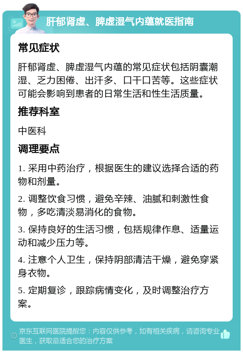 肝郁肾虚、脾虚湿气内蕴就医指南 常见症状 肝郁肾虚、脾虚湿气内蕴的常见症状包括阴囊潮湿、乏力困倦、出汗多、口干口苦等。这些症状可能会影响到患者的日常生活和性生活质量。 推荐科室 中医科 调理要点 1. 采用中药治疗，根据医生的建议选择合适的药物和剂量。 2. 调整饮食习惯，避免辛辣、油腻和刺激性食物，多吃清淡易消化的食物。 3. 保持良好的生活习惯，包括规律作息、适量运动和减少压力等。 4. 注意个人卫生，保持阴部清洁干燥，避免穿紧身衣物。 5. 定期复诊，跟踪病情变化，及时调整治疗方案。