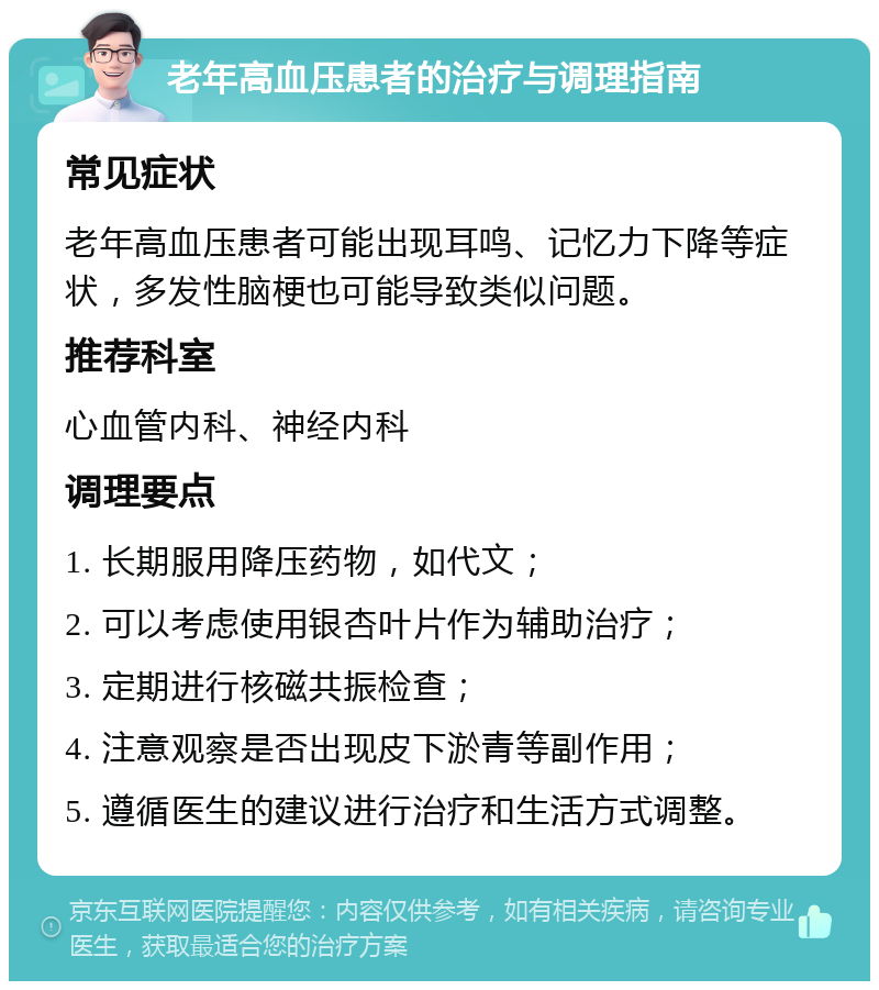 老年高血压患者的治疗与调理指南 常见症状 老年高血压患者可能出现耳鸣、记忆力下降等症状，多发性脑梗也可能导致类似问题。 推荐科室 心血管内科、神经内科 调理要点 1. 长期服用降压药物，如代文； 2. 可以考虑使用银杏叶片作为辅助治疗； 3. 定期进行核磁共振检查； 4. 注意观察是否出现皮下淤青等副作用； 5. 遵循医生的建议进行治疗和生活方式调整。