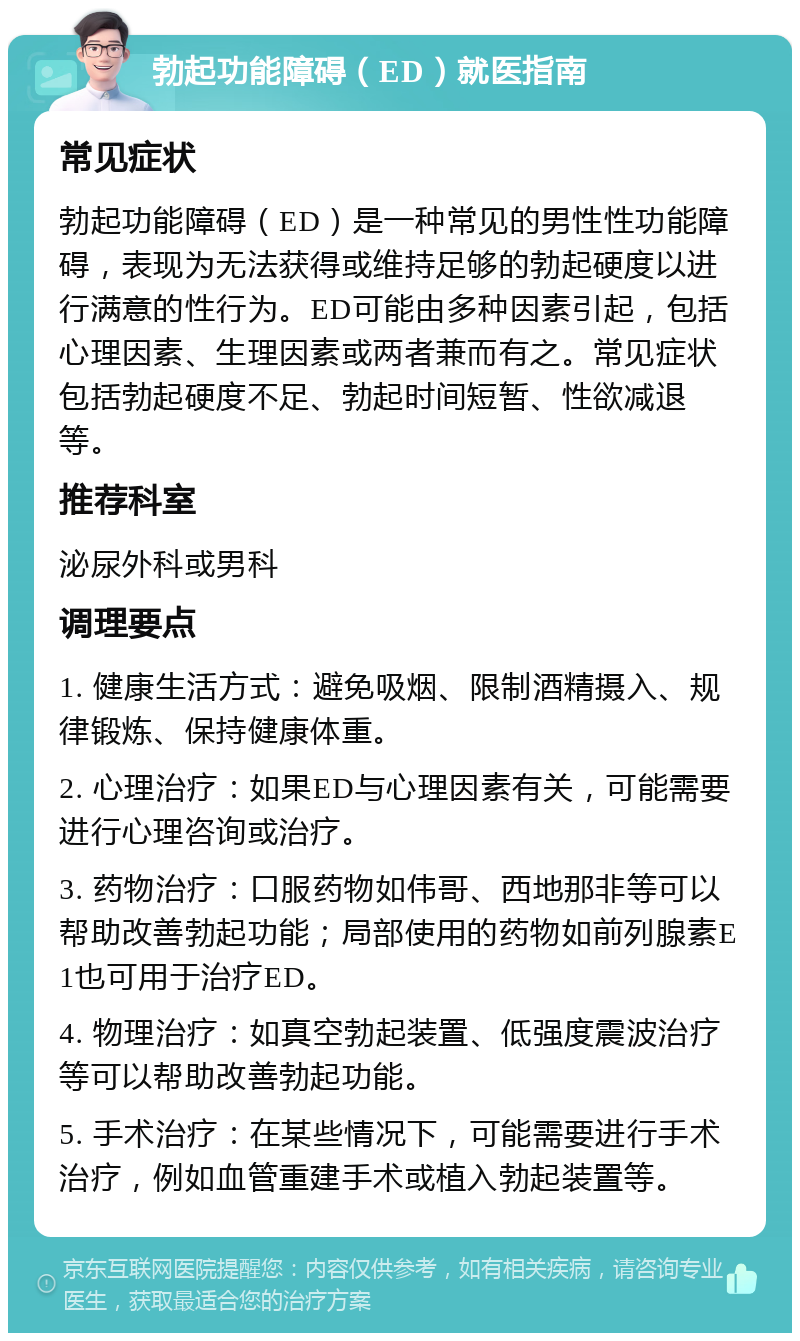 勃起功能障碍（ED）就医指南 常见症状 勃起功能障碍（ED）是一种常见的男性性功能障碍，表现为无法获得或维持足够的勃起硬度以进行满意的性行为。ED可能由多种因素引起，包括心理因素、生理因素或两者兼而有之。常见症状包括勃起硬度不足、勃起时间短暂、性欲减退等。 推荐科室 泌尿外科或男科 调理要点 1. 健康生活方式：避免吸烟、限制酒精摄入、规律锻炼、保持健康体重。 2. 心理治疗：如果ED与心理因素有关，可能需要进行心理咨询或治疗。 3. 药物治疗：口服药物如伟哥、西地那非等可以帮助改善勃起功能；局部使用的药物如前列腺素E1也可用于治疗ED。 4. 物理治疗：如真空勃起装置、低强度震波治疗等可以帮助改善勃起功能。 5. 手术治疗：在某些情况下，可能需要进行手术治疗，例如血管重建手术或植入勃起装置等。