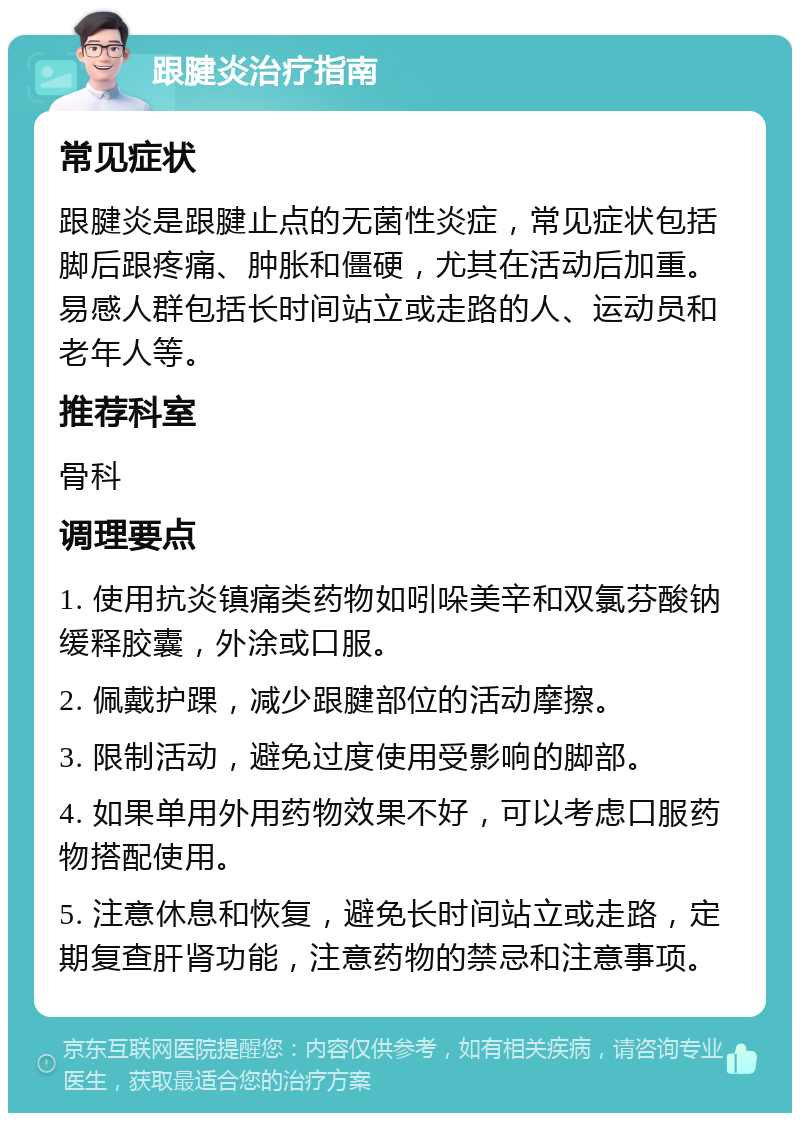 跟腱炎治疗指南 常见症状 跟腱炎是跟腱止点的无菌性炎症，常见症状包括脚后跟疼痛、肿胀和僵硬，尤其在活动后加重。易感人群包括长时间站立或走路的人、运动员和老年人等。 推荐科室 骨科 调理要点 1. 使用抗炎镇痛类药物如吲哚美辛和双氯芬酸钠缓释胶囊，外涂或口服。 2. 佩戴护踝，减少跟腱部位的活动摩擦。 3. 限制活动，避免过度使用受影响的脚部。 4. 如果单用外用药物效果不好，可以考虑口服药物搭配使用。 5. 注意休息和恢复，避免长时间站立或走路，定期复查肝肾功能，注意药物的禁忌和注意事项。