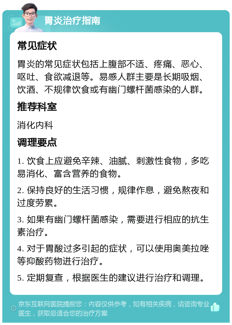 胃炎治疗指南 常见症状 胃炎的常见症状包括上腹部不适、疼痛、恶心、呕吐、食欲减退等。易感人群主要是长期吸烟、饮酒、不规律饮食或有幽门螺杆菌感染的人群。 推荐科室 消化内科 调理要点 1. 饮食上应避免辛辣、油腻、刺激性食物，多吃易消化、富含营养的食物。 2. 保持良好的生活习惯，规律作息，避免熬夜和过度劳累。 3. 如果有幽门螺杆菌感染，需要进行相应的抗生素治疗。 4. 对于胃酸过多引起的症状，可以使用奥美拉唑等抑酸药物进行治疗。 5. 定期复查，根据医生的建议进行治疗和调理。