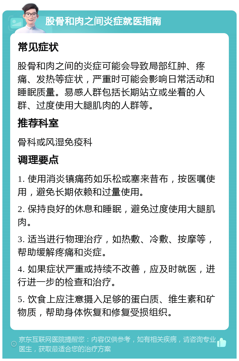 股骨和肉之间炎症就医指南 常见症状 股骨和肉之间的炎症可能会导致局部红肿、疼痛、发热等症状，严重时可能会影响日常活动和睡眠质量。易感人群包括长期站立或坐着的人群、过度使用大腿肌肉的人群等。 推荐科室 骨科或风湿免疫科 调理要点 1. 使用消炎镇痛药如乐松或塞来昔布，按医嘱使用，避免长期依赖和过量使用。 2. 保持良好的休息和睡眠，避免过度使用大腿肌肉。 3. 适当进行物理治疗，如热敷、冷敷、按摩等，帮助缓解疼痛和炎症。 4. 如果症状严重或持续不改善，应及时就医，进行进一步的检查和治疗。 5. 饮食上应注意摄入足够的蛋白质、维生素和矿物质，帮助身体恢复和修复受损组织。