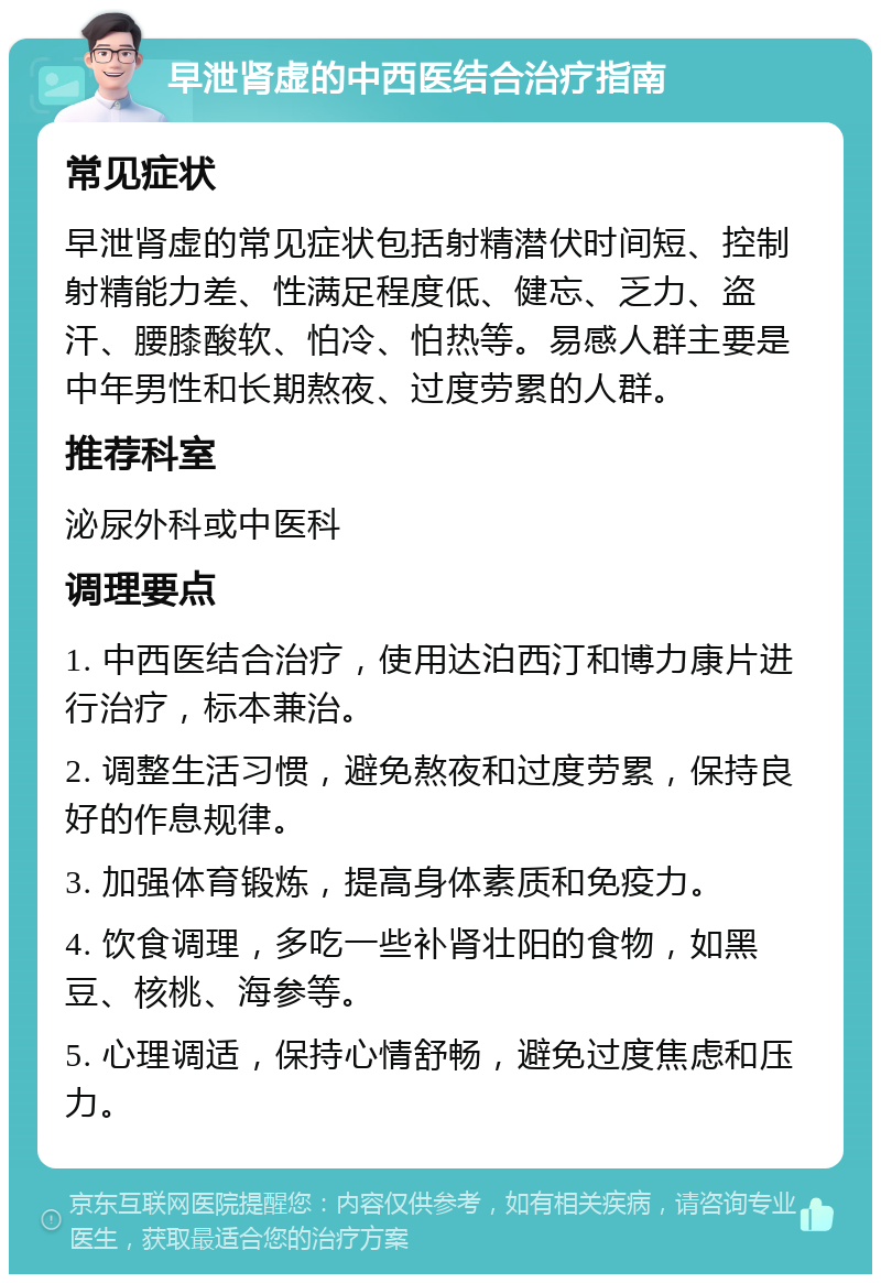 早泄肾虚的中西医结合治疗指南 常见症状 早泄肾虚的常见症状包括射精潜伏时间短、控制射精能力差、性满足程度低、健忘、乏力、盗汗、腰膝酸软、怕冷、怕热等。易感人群主要是中年男性和长期熬夜、过度劳累的人群。 推荐科室 泌尿外科或中医科 调理要点 1. 中西医结合治疗，使用达泊西汀和博力康片进行治疗，标本兼治。 2. 调整生活习惯，避免熬夜和过度劳累，保持良好的作息规律。 3. 加强体育锻炼，提高身体素质和免疫力。 4. 饮食调理，多吃一些补肾壮阳的食物，如黑豆、核桃、海参等。 5. 心理调适，保持心情舒畅，避免过度焦虑和压力。