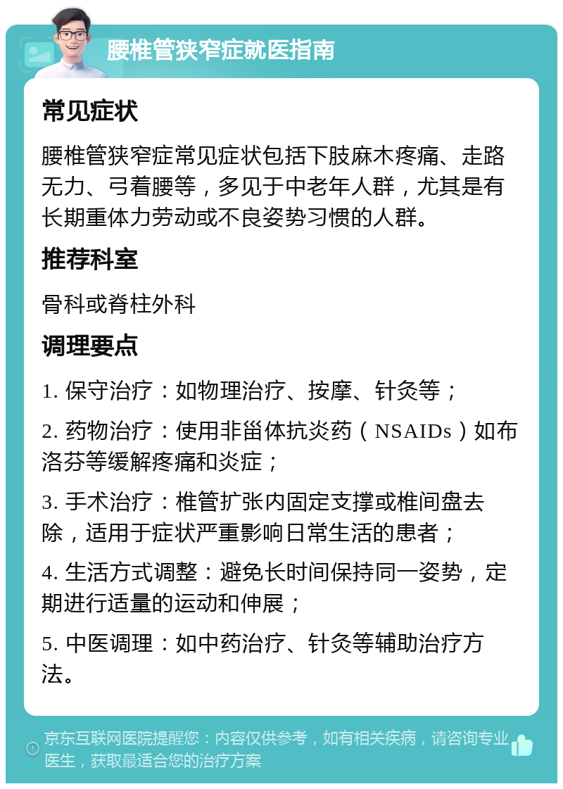 腰椎管狭窄症就医指南 常见症状 腰椎管狭窄症常见症状包括下肢麻木疼痛、走路无力、弓着腰等，多见于中老年人群，尤其是有长期重体力劳动或不良姿势习惯的人群。 推荐科室 骨科或脊柱外科 调理要点 1. 保守治疗：如物理治疗、按摩、针灸等； 2. 药物治疗：使用非甾体抗炎药（NSAIDs）如布洛芬等缓解疼痛和炎症； 3. 手术治疗：椎管扩张内固定支撑或椎间盘去除，适用于症状严重影响日常生活的患者； 4. 生活方式调整：避免长时间保持同一姿势，定期进行适量的运动和伸展； 5. 中医调理：如中药治疗、针灸等辅助治疗方法。