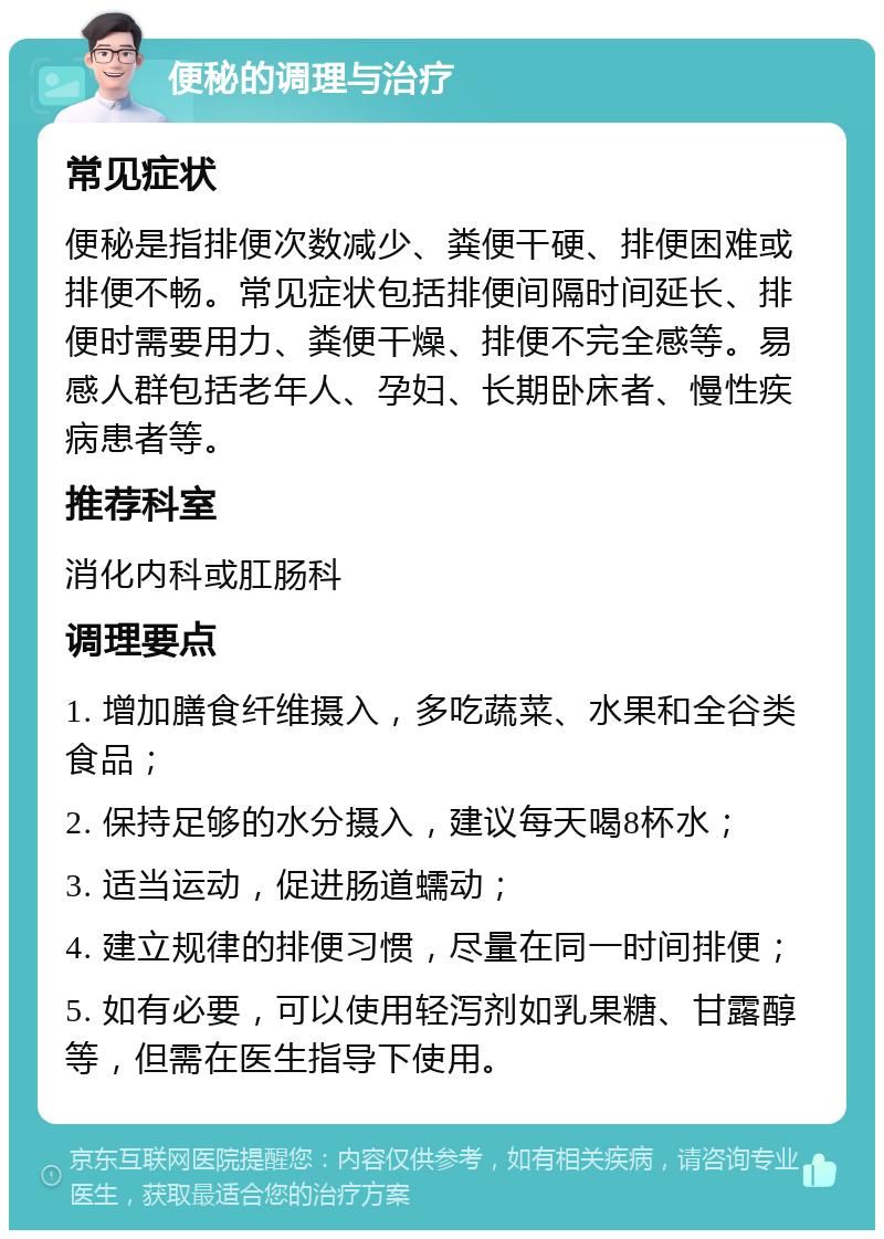 便秘的调理与治疗 常见症状 便秘是指排便次数减少、粪便干硬、排便困难或排便不畅。常见症状包括排便间隔时间延长、排便时需要用力、粪便干燥、排便不完全感等。易感人群包括老年人、孕妇、长期卧床者、慢性疾病患者等。 推荐科室 消化内科或肛肠科 调理要点 1. 增加膳食纤维摄入，多吃蔬菜、水果和全谷类食品； 2. 保持足够的水分摄入，建议每天喝8杯水； 3. 适当运动，促进肠道蠕动； 4. 建立规律的排便习惯，尽量在同一时间排便； 5. 如有必要，可以使用轻泻剂如乳果糖、甘露醇等，但需在医生指导下使用。