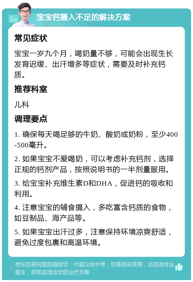 宝宝钙摄入不足的解决方案 常见症状 宝宝一岁九个月，喝奶量不够，可能会出现生长发育迟缓、出汗增多等症状，需要及时补充钙质。 推荐科室 儿科 调理要点 1. 确保每天喝足够的牛奶、酸奶或奶粉，至少400-500毫升。 2. 如果宝宝不爱喝奶，可以考虑补充钙剂，选择正规的钙剂产品，按照说明书的一半剂量服用。 3. 给宝宝补充维生素D和DHA，促进钙的吸收和利用。 4. 注意宝宝的辅食摄入，多吃富含钙质的食物，如豆制品、海产品等。 5. 如果宝宝出汗过多，注意保持环境凉爽舒适，避免过度包裹和高温环境。