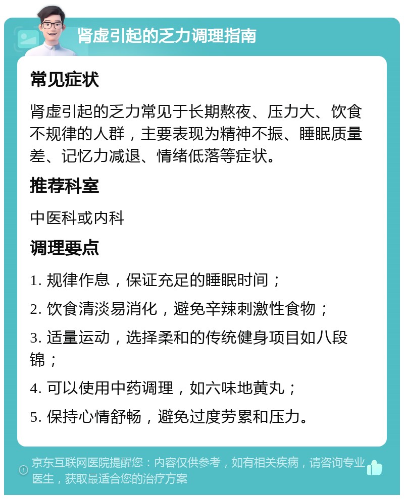 肾虚引起的乏力调理指南 常见症状 肾虚引起的乏力常见于长期熬夜、压力大、饮食不规律的人群，主要表现为精神不振、睡眠质量差、记忆力减退、情绪低落等症状。 推荐科室 中医科或内科 调理要点 1. 规律作息，保证充足的睡眠时间； 2. 饮食清淡易消化，避免辛辣刺激性食物； 3. 适量运动，选择柔和的传统健身项目如八段锦； 4. 可以使用中药调理，如六味地黄丸； 5. 保持心情舒畅，避免过度劳累和压力。