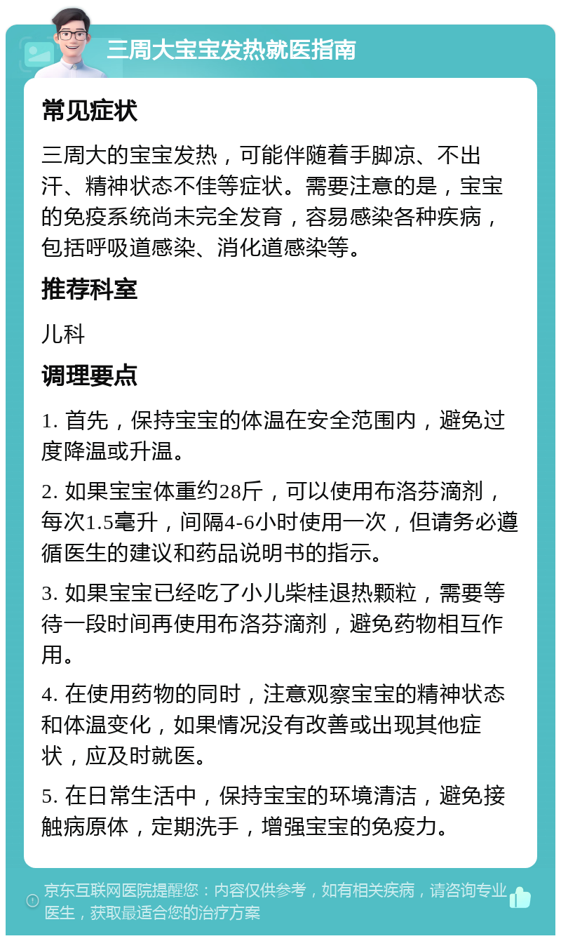 三周大宝宝发热就医指南 常见症状 三周大的宝宝发热，可能伴随着手脚凉、不出汗、精神状态不佳等症状。需要注意的是，宝宝的免疫系统尚未完全发育，容易感染各种疾病，包括呼吸道感染、消化道感染等。 推荐科室 儿科 调理要点 1. 首先，保持宝宝的体温在安全范围内，避免过度降温或升温。 2. 如果宝宝体重约28斤，可以使用布洛芬滴剂，每次1.5毫升，间隔4-6小时使用一次，但请务必遵循医生的建议和药品说明书的指示。 3. 如果宝宝已经吃了小儿柴桂退热颗粒，需要等待一段时间再使用布洛芬滴剂，避免药物相互作用。 4. 在使用药物的同时，注意观察宝宝的精神状态和体温变化，如果情况没有改善或出现其他症状，应及时就医。 5. 在日常生活中，保持宝宝的环境清洁，避免接触病原体，定期洗手，增强宝宝的免疫力。