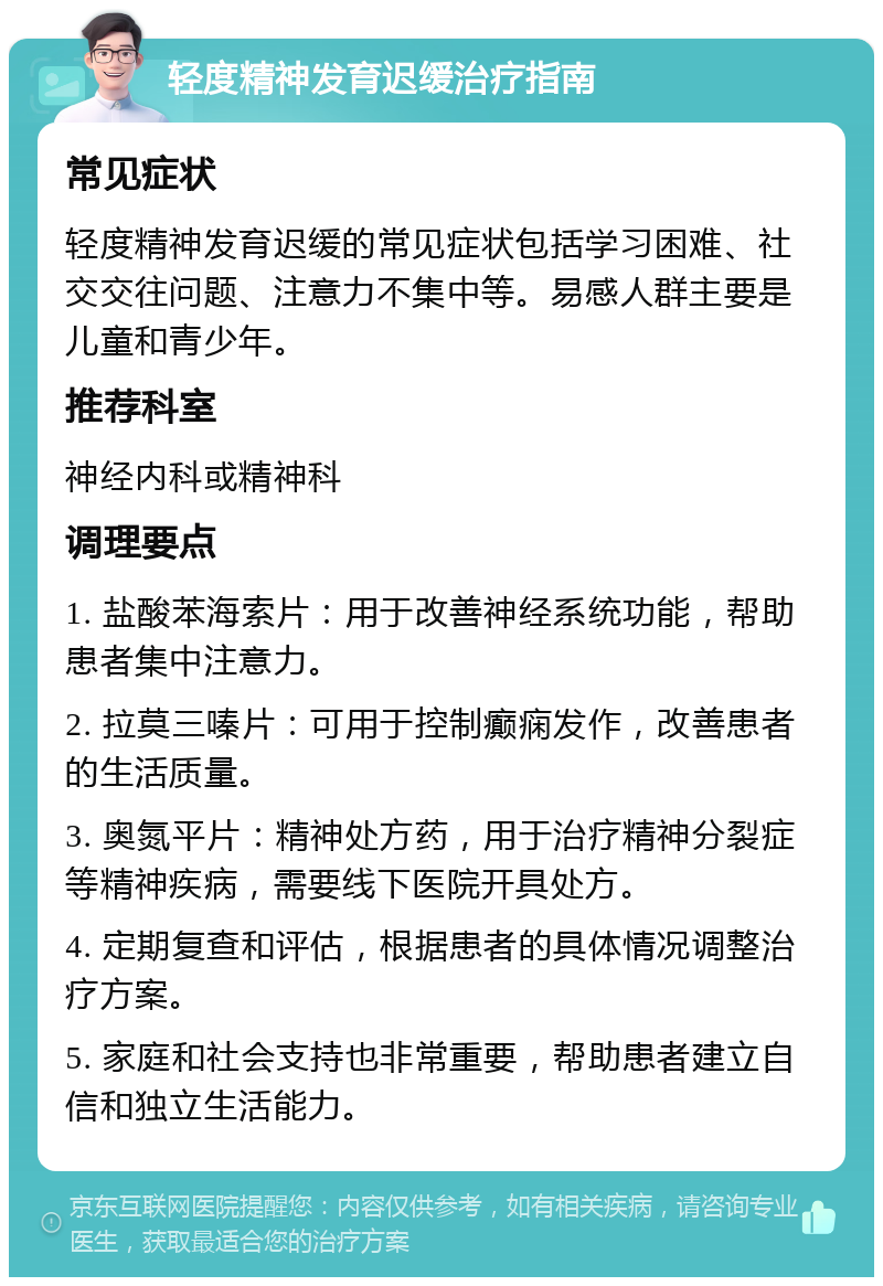 轻度精神发育迟缓治疗指南 常见症状 轻度精神发育迟缓的常见症状包括学习困难、社交交往问题、注意力不集中等。易感人群主要是儿童和青少年。 推荐科室 神经内科或精神科 调理要点 1. 盐酸苯海索片：用于改善神经系统功能，帮助患者集中注意力。 2. 拉莫三嗪片：可用于控制癫痫发作，改善患者的生活质量。 3. 奥氮平片：精神处方药，用于治疗精神分裂症等精神疾病，需要线下医院开具处方。 4. 定期复查和评估，根据患者的具体情况调整治疗方案。 5. 家庭和社会支持也非常重要，帮助患者建立自信和独立生活能力。