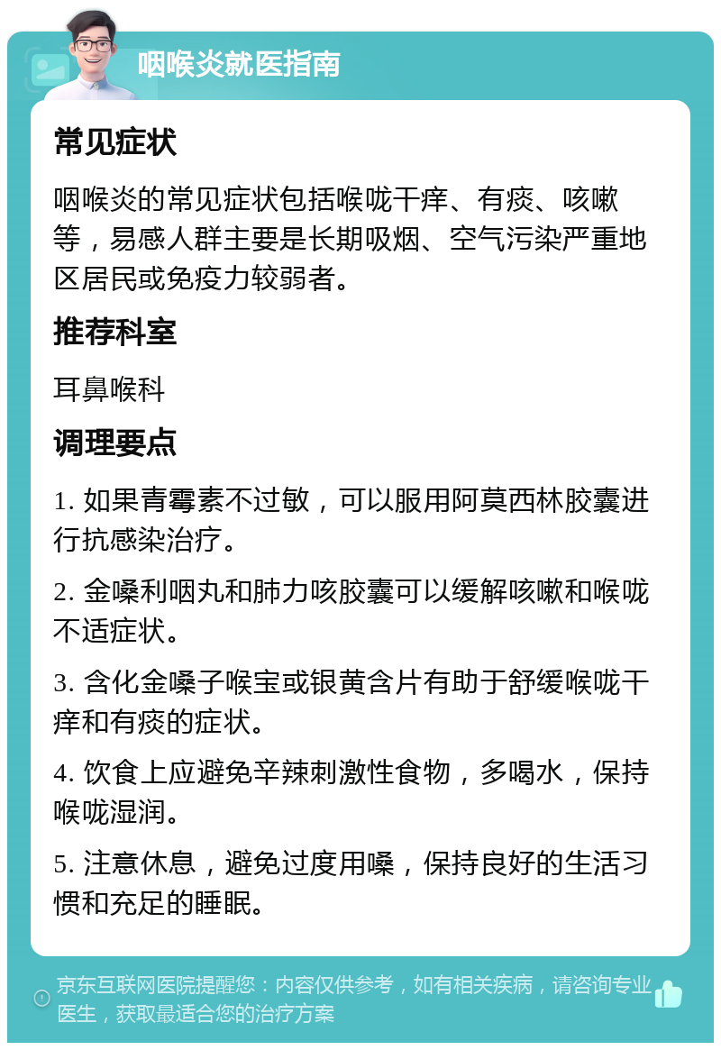 咽喉炎就医指南 常见症状 咽喉炎的常见症状包括喉咙干痒、有痰、咳嗽等，易感人群主要是长期吸烟、空气污染严重地区居民或免疫力较弱者。 推荐科室 耳鼻喉科 调理要点 1. 如果青霉素不过敏，可以服用阿莫西林胶囊进行抗感染治疗。 2. 金嗓利咽丸和肺力咳胶囊可以缓解咳嗽和喉咙不适症状。 3. 含化金嗓子喉宝或银黄含片有助于舒缓喉咙干痒和有痰的症状。 4. 饮食上应避免辛辣刺激性食物，多喝水，保持喉咙湿润。 5. 注意休息，避免过度用嗓，保持良好的生活习惯和充足的睡眠。