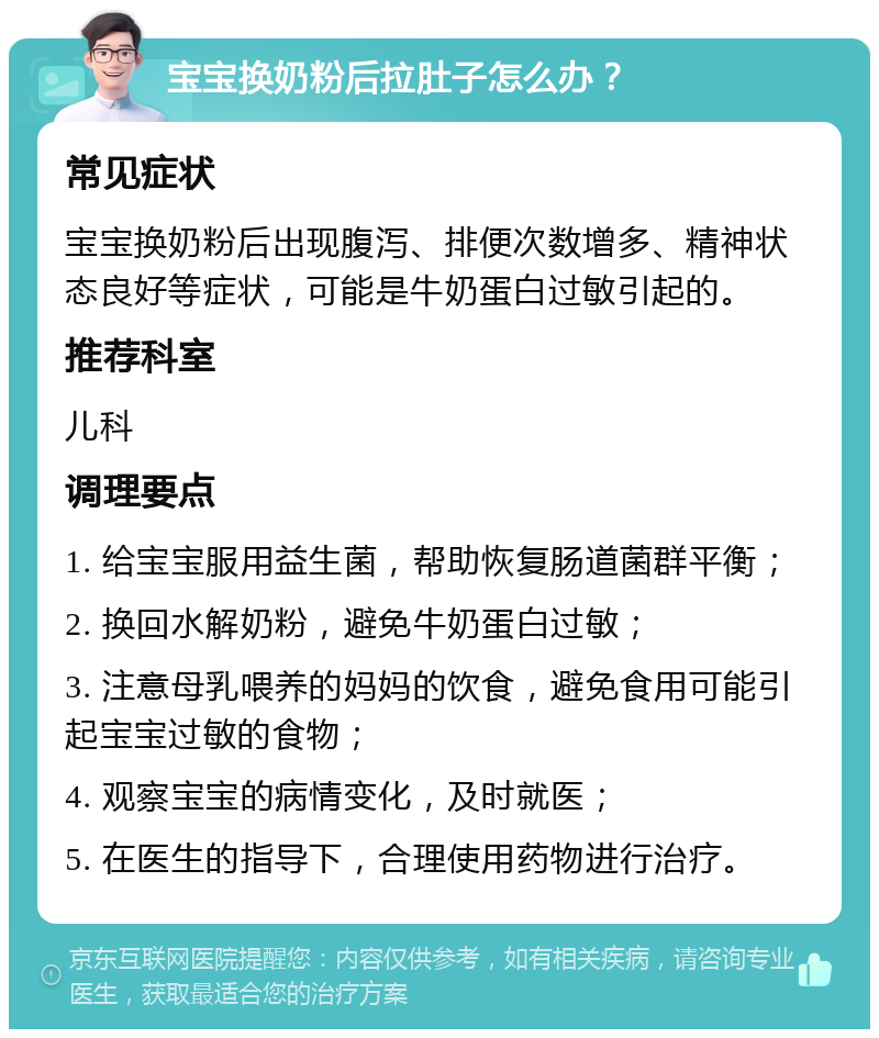 宝宝换奶粉后拉肚子怎么办？ 常见症状 宝宝换奶粉后出现腹泻、排便次数增多、精神状态良好等症状，可能是牛奶蛋白过敏引起的。 推荐科室 儿科 调理要点 1. 给宝宝服用益生菌，帮助恢复肠道菌群平衡； 2. 换回水解奶粉，避免牛奶蛋白过敏； 3. 注意母乳喂养的妈妈的饮食，避免食用可能引起宝宝过敏的食物； 4. 观察宝宝的病情变化，及时就医； 5. 在医生的指导下，合理使用药物进行治疗。