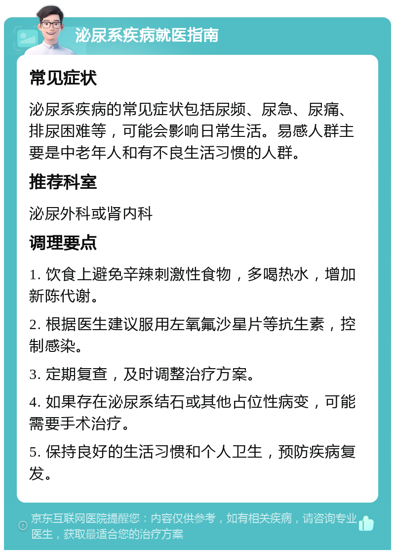 泌尿系疾病就医指南 常见症状 泌尿系疾病的常见症状包括尿频、尿急、尿痛、排尿困难等，可能会影响日常生活。易感人群主要是中老年人和有不良生活习惯的人群。 推荐科室 泌尿外科或肾内科 调理要点 1. 饮食上避免辛辣刺激性食物，多喝热水，增加新陈代谢。 2. 根据医生建议服用左氧氟沙星片等抗生素，控制感染。 3. 定期复查，及时调整治疗方案。 4. 如果存在泌尿系结石或其他占位性病变，可能需要手术治疗。 5. 保持良好的生活习惯和个人卫生，预防疾病复发。