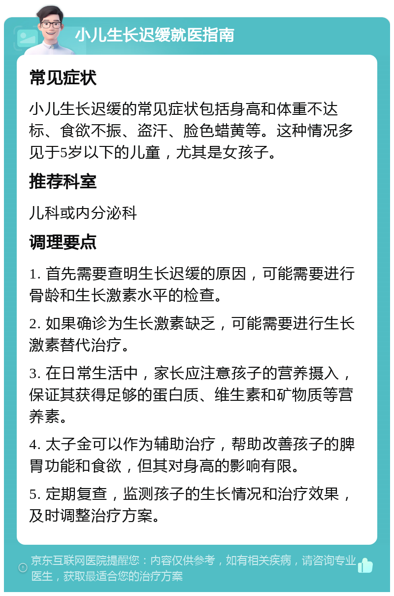 小儿生长迟缓就医指南 常见症状 小儿生长迟缓的常见症状包括身高和体重不达标、食欲不振、盗汗、脸色蜡黄等。这种情况多见于5岁以下的儿童，尤其是女孩子。 推荐科室 儿科或内分泌科 调理要点 1. 首先需要查明生长迟缓的原因，可能需要进行骨龄和生长激素水平的检查。 2. 如果确诊为生长激素缺乏，可能需要进行生长激素替代治疗。 3. 在日常生活中，家长应注意孩子的营养摄入，保证其获得足够的蛋白质、维生素和矿物质等营养素。 4. 太子金可以作为辅助治疗，帮助改善孩子的脾胃功能和食欲，但其对身高的影响有限。 5. 定期复查，监测孩子的生长情况和治疗效果，及时调整治疗方案。