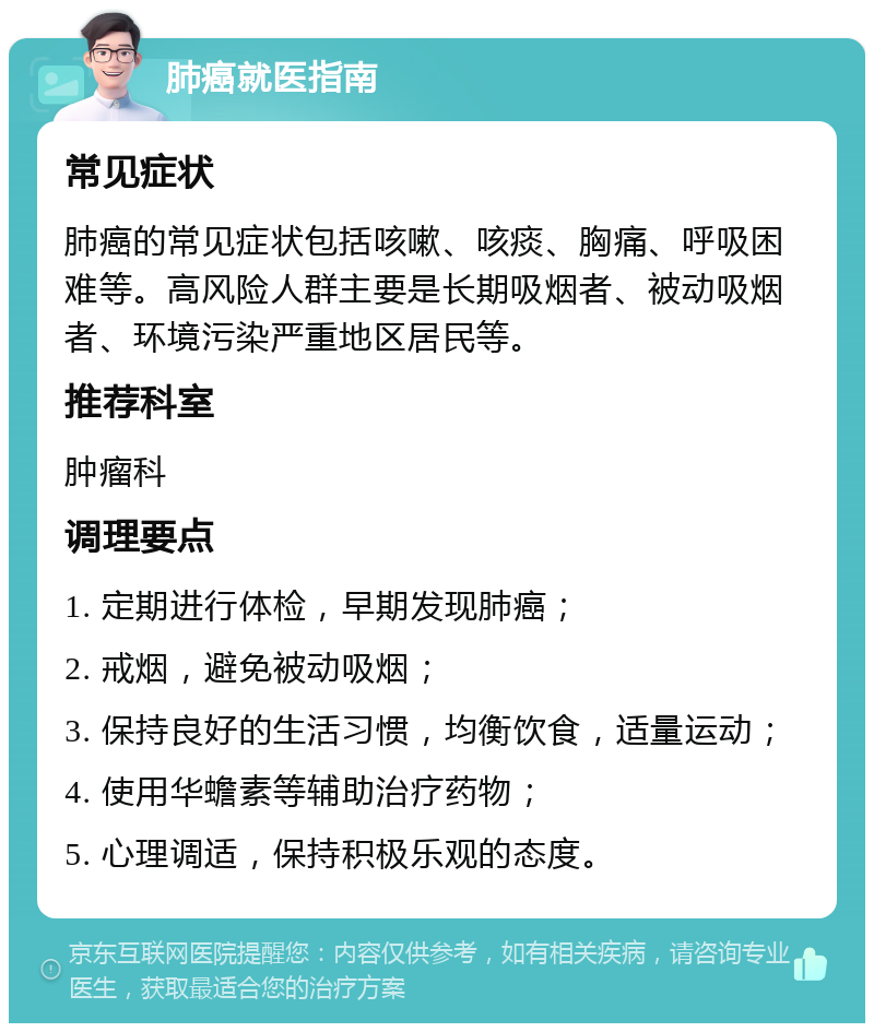 肺癌就医指南 常见症状 肺癌的常见症状包括咳嗽、咳痰、胸痛、呼吸困难等。高风险人群主要是长期吸烟者、被动吸烟者、环境污染严重地区居民等。 推荐科室 肿瘤科 调理要点 1. 定期进行体检，早期发现肺癌； 2. 戒烟，避免被动吸烟； 3. 保持良好的生活习惯，均衡饮食，适量运动； 4. 使用华蟾素等辅助治疗药物； 5. 心理调适，保持积极乐观的态度。