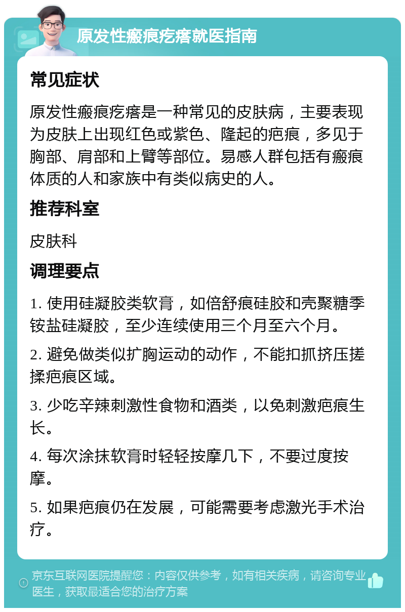 原发性瘢痕疙瘩就医指南 常见症状 原发性瘢痕疙瘩是一种常见的皮肤病，主要表现为皮肤上出现红色或紫色、隆起的疤痕，多见于胸部、肩部和上臂等部位。易感人群包括有瘢痕体质的人和家族中有类似病史的人。 推荐科室 皮肤科 调理要点 1. 使用硅凝胶类软膏，如倍舒痕硅胶和壳聚糖季铵盐硅凝胶，至少连续使用三个月至六个月。 2. 避免做类似扩胸运动的动作，不能扣抓挤压搓揉疤痕区域。 3. 少吃辛辣刺激性食物和酒类，以免刺激疤痕生长。 4. 每次涂抹软膏时轻轻按摩几下，不要过度按摩。 5. 如果疤痕仍在发展，可能需要考虑激光手术治疗。