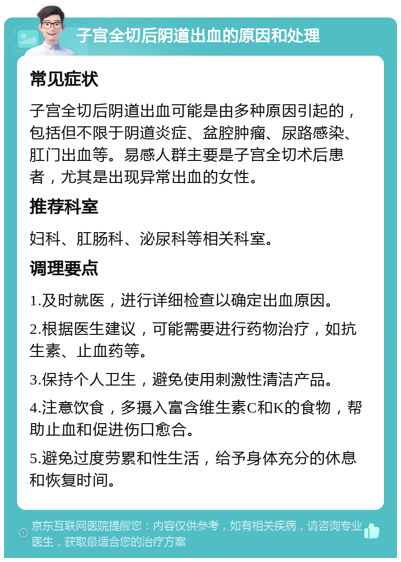 子宫全切后阴道出血的原因和处理 常见症状 子宫全切后阴道出血可能是由多种原因引起的，包括但不限于阴道炎症、盆腔肿瘤、尿路感染、肛门出血等。易感人群主要是子宫全切术后患者，尤其是出现异常出血的女性。 推荐科室 妇科、肛肠科、泌尿科等相关科室。 调理要点 1.及时就医，进行详细检查以确定出血原因。 2.根据医生建议，可能需要进行药物治疗，如抗生素、止血药等。 3.保持个人卫生，避免使用刺激性清洁产品。 4.注意饮食，多摄入富含维生素C和K的食物，帮助止血和促进伤口愈合。 5.避免过度劳累和性生活，给予身体充分的休息和恢复时间。