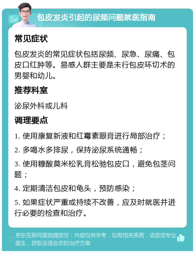 包皮发炎引起的尿频问题就医指南 常见症状 包皮发炎的常见症状包括尿频、尿急、尿痛、包皮口红肿等。易感人群主要是未行包皮环切术的男婴和幼儿。 推荐科室 泌尿外科或儿科 调理要点 1. 使用康复新液和红霉素眼膏进行局部治疗； 2. 多喝水多排尿，保持泌尿系统通畅； 3. 使用糠酸莫米松乳膏松驰包皮口，避免包茎问题； 4. 定期清洁包皮和龟头，预防感染； 5. 如果症状严重或持续不改善，应及时就医并进行必要的检查和治疗。