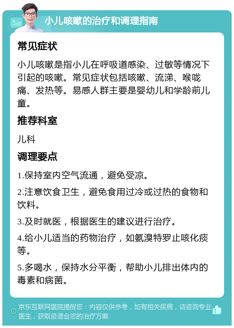 小儿咳嗽的治疗和调理指南 常见症状 小儿咳嗽是指小儿在呼吸道感染、过敏等情况下引起的咳嗽。常见症状包括咳嗽、流涕、喉咙痛、发热等。易感人群主要是婴幼儿和学龄前儿童。 推荐科室 儿科 调理要点 1.保持室内空气流通，避免受凉。 2.注意饮食卫生，避免食用过冷或过热的食物和饮料。 3.及时就医，根据医生的建议进行治疗。 4.给小儿适当的药物治疗，如氨溴特罗止咳化痰等。 5.多喝水，保持水分平衡，帮助小儿排出体内的毒素和病菌。