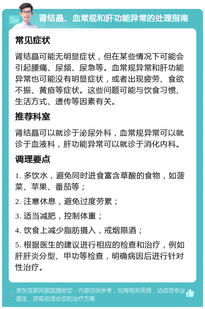 肾结晶、血常规和肝功能异常的处理指南 常见症状 肾结晶可能无明显症状，但在某些情况下可能会引起腰痛、尿频、尿急等。血常规异常和肝功能异常也可能没有明显症状，或者出现疲劳、食欲不振、黄疸等症状。这些问题可能与饮食习惯、生活方式、遗传等因素有关。 推荐科室 肾结晶可以就诊于泌尿外科，血常规异常可以就诊于血液科，肝功能异常可以就诊于消化内科。 调理要点 1. 多饮水，避免同时进食富含草酸的食物，如菠菜、苹果、番茄等； 2. 注意休息，避免过度劳累； 3. 适当减肥，控制体重； 4. 饮食上减少脂肪摄入，戒烟限酒； 5. 根据医生的建议进行相应的检查和治疗，例如肝肝炎分型、甲功等检查，明确病因后进行针对性治疗。