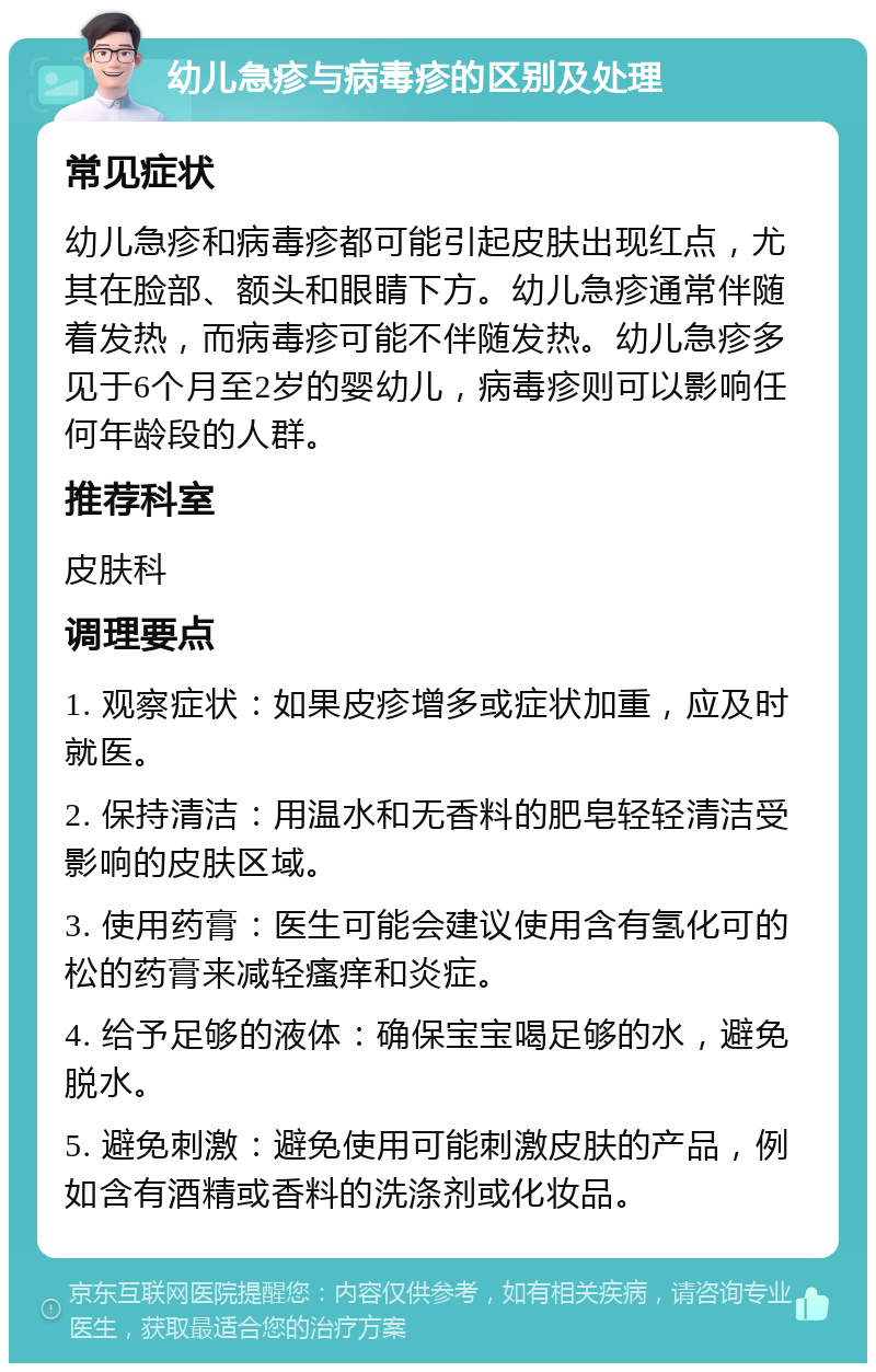 幼儿急疹与病毒疹的区别及处理 常见症状 幼儿急疹和病毒疹都可能引起皮肤出现红点，尤其在脸部、额头和眼睛下方。幼儿急疹通常伴随着发热，而病毒疹可能不伴随发热。幼儿急疹多见于6个月至2岁的婴幼儿，病毒疹则可以影响任何年龄段的人群。 推荐科室 皮肤科 调理要点 1. 观察症状：如果皮疹增多或症状加重，应及时就医。 2. 保持清洁：用温水和无香料的肥皂轻轻清洁受影响的皮肤区域。 3. 使用药膏：医生可能会建议使用含有氢化可的松的药膏来减轻瘙痒和炎症。 4. 给予足够的液体：确保宝宝喝足够的水，避免脱水。 5. 避免刺激：避免使用可能刺激皮肤的产品，例如含有酒精或香料的洗涤剂或化妆品。