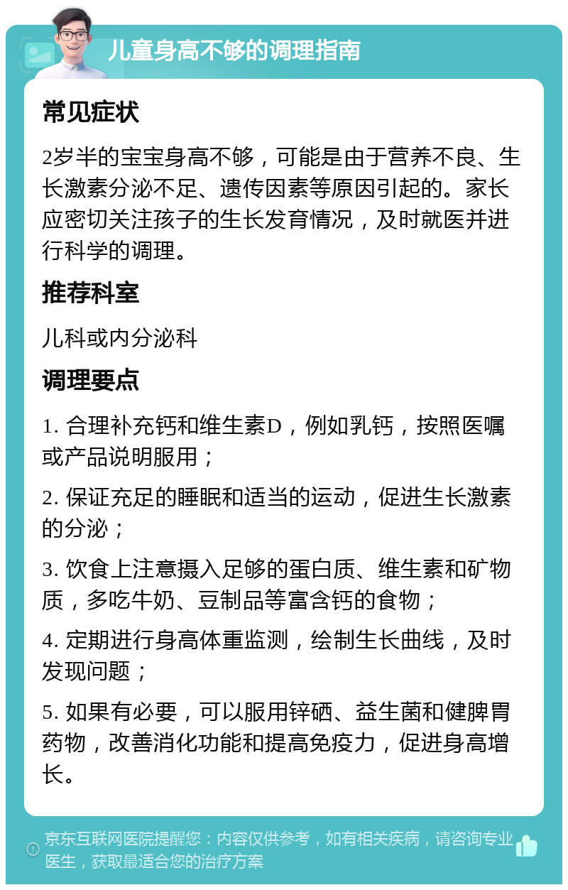 儿童身高不够的调理指南 常见症状 2岁半的宝宝身高不够，可能是由于营养不良、生长激素分泌不足、遗传因素等原因引起的。家长应密切关注孩子的生长发育情况，及时就医并进行科学的调理。 推荐科室 儿科或内分泌科 调理要点 1. 合理补充钙和维生素D，例如乳钙，按照医嘱或产品说明服用； 2. 保证充足的睡眠和适当的运动，促进生长激素的分泌； 3. 饮食上注意摄入足够的蛋白质、维生素和矿物质，多吃牛奶、豆制品等富含钙的食物； 4. 定期进行身高体重监测，绘制生长曲线，及时发现问题； 5. 如果有必要，可以服用锌硒、益生菌和健脾胃药物，改善消化功能和提高免疫力，促进身高增长。