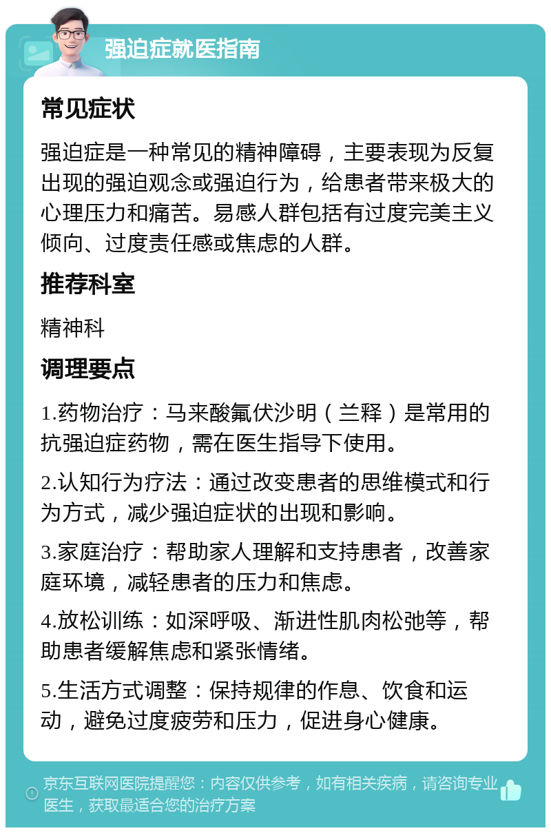 强迫症就医指南 常见症状 强迫症是一种常见的精神障碍，主要表现为反复出现的强迫观念或强迫行为，给患者带来极大的心理压力和痛苦。易感人群包括有过度完美主义倾向、过度责任感或焦虑的人群。 推荐科室 精神科 调理要点 1.药物治疗：马来酸氟伏沙明（兰释）是常用的抗强迫症药物，需在医生指导下使用。 2.认知行为疗法：通过改变患者的思维模式和行为方式，减少强迫症状的出现和影响。 3.家庭治疗：帮助家人理解和支持患者，改善家庭环境，减轻患者的压力和焦虑。 4.放松训练：如深呼吸、渐进性肌肉松弛等，帮助患者缓解焦虑和紧张情绪。 5.生活方式调整：保持规律的作息、饮食和运动，避免过度疲劳和压力，促进身心健康。