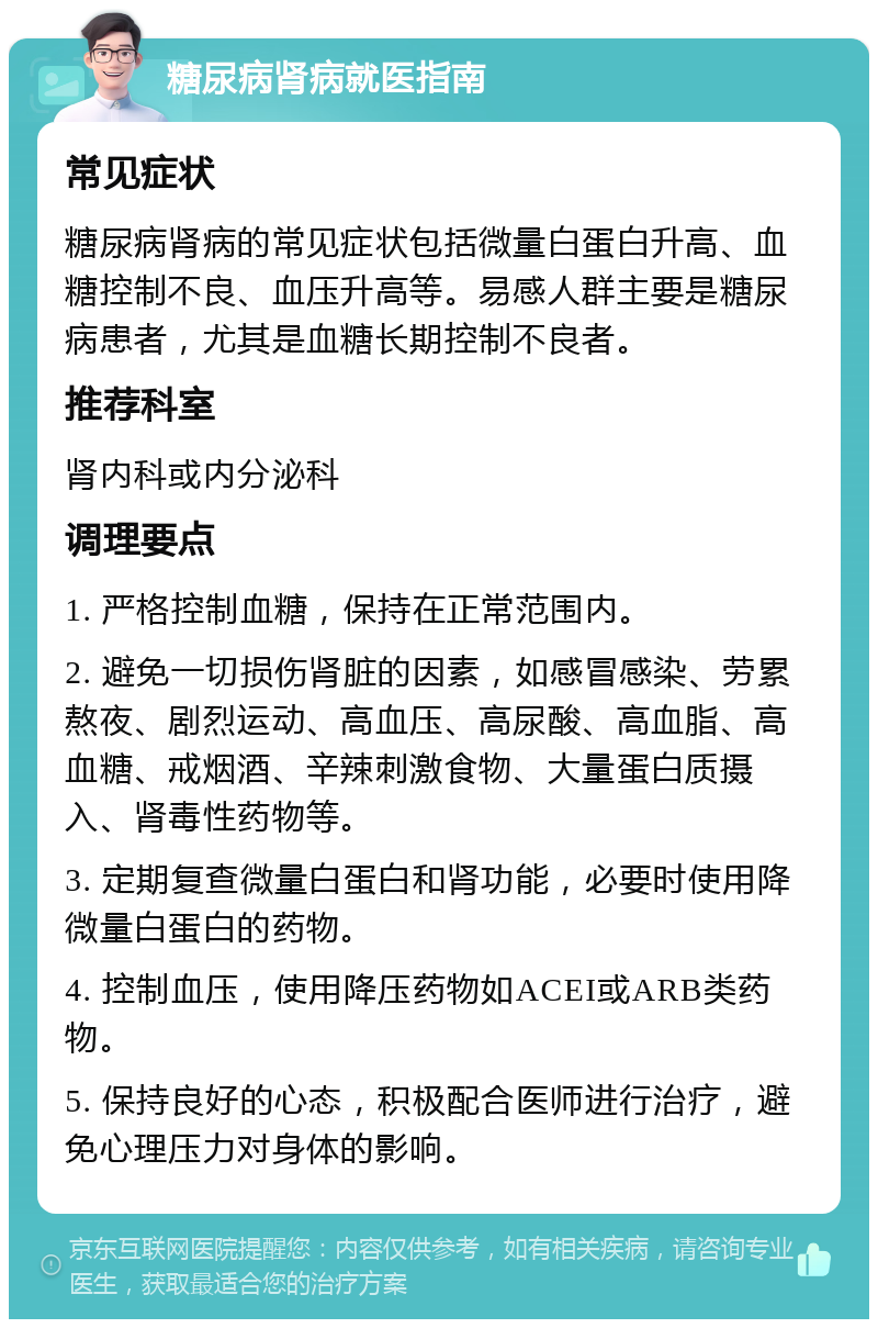 糖尿病肾病就医指南 常见症状 糖尿病肾病的常见症状包括微量白蛋白升高、血糖控制不良、血压升高等。易感人群主要是糖尿病患者，尤其是血糖长期控制不良者。 推荐科室 肾内科或内分泌科 调理要点 1. 严格控制血糖，保持在正常范围内。 2. 避免一切损伤肾脏的因素，如感冒感染、劳累熬夜、剧烈运动、高血压、高尿酸、高血脂、高血糖、戒烟酒、辛辣刺激食物、大量蛋白质摄入、肾毒性药物等。 3. 定期复查微量白蛋白和肾功能，必要时使用降微量白蛋白的药物。 4. 控制血压，使用降压药物如ACEI或ARB类药物。 5. 保持良好的心态，积极配合医师进行治疗，避免心理压力对身体的影响。