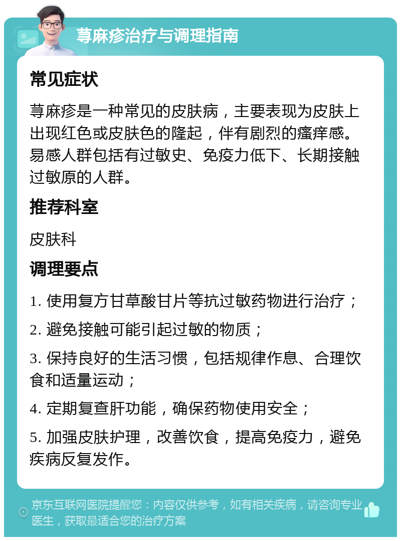 荨麻疹治疗与调理指南 常见症状 荨麻疹是一种常见的皮肤病，主要表现为皮肤上出现红色或皮肤色的隆起，伴有剧烈的瘙痒感。易感人群包括有过敏史、免疫力低下、长期接触过敏原的人群。 推荐科室 皮肤科 调理要点 1. 使用复方甘草酸甘片等抗过敏药物进行治疗； 2. 避免接触可能引起过敏的物质； 3. 保持良好的生活习惯，包括规律作息、合理饮食和适量运动； 4. 定期复查肝功能，确保药物使用安全； 5. 加强皮肤护理，改善饮食，提高免疫力，避免疾病反复发作。