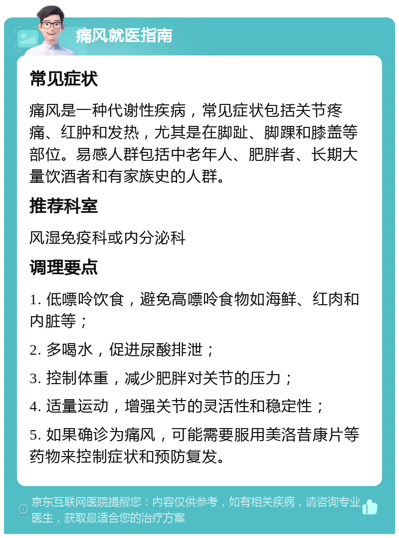 痛风就医指南 常见症状 痛风是一种代谢性疾病，常见症状包括关节疼痛、红肿和发热，尤其是在脚趾、脚踝和膝盖等部位。易感人群包括中老年人、肥胖者、长期大量饮酒者和有家族史的人群。 推荐科室 风湿免疫科或内分泌科 调理要点 1. 低嘌呤饮食，避免高嘌呤食物如海鲜、红肉和内脏等； 2. 多喝水，促进尿酸排泄； 3. 控制体重，减少肥胖对关节的压力； 4. 适量运动，增强关节的灵活性和稳定性； 5. 如果确诊为痛风，可能需要服用美洛昔康片等药物来控制症状和预防复发。