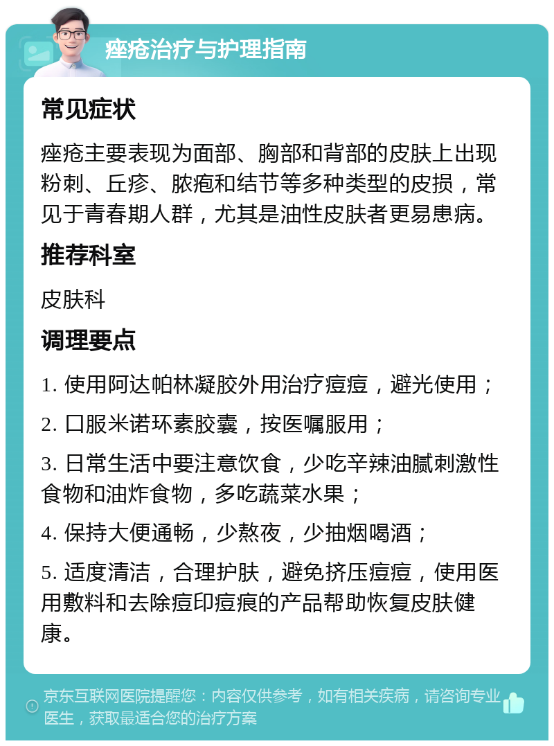 痤疮治疗与护理指南 常见症状 痤疮主要表现为面部、胸部和背部的皮肤上出现粉刺、丘疹、脓疱和结节等多种类型的皮损，常见于青春期人群，尤其是油性皮肤者更易患病。 推荐科室 皮肤科 调理要点 1. 使用阿达帕林凝胶外用治疗痘痘，避光使用； 2. 口服米诺环素胶囊，按医嘱服用； 3. 日常生活中要注意饮食，少吃辛辣油腻刺激性食物和油炸食物，多吃蔬菜水果； 4. 保持大便通畅，少熬夜，少抽烟喝酒； 5. 适度清洁，合理护肤，避免挤压痘痘，使用医用敷料和去除痘印痘痕的产品帮助恢复皮肤健康。