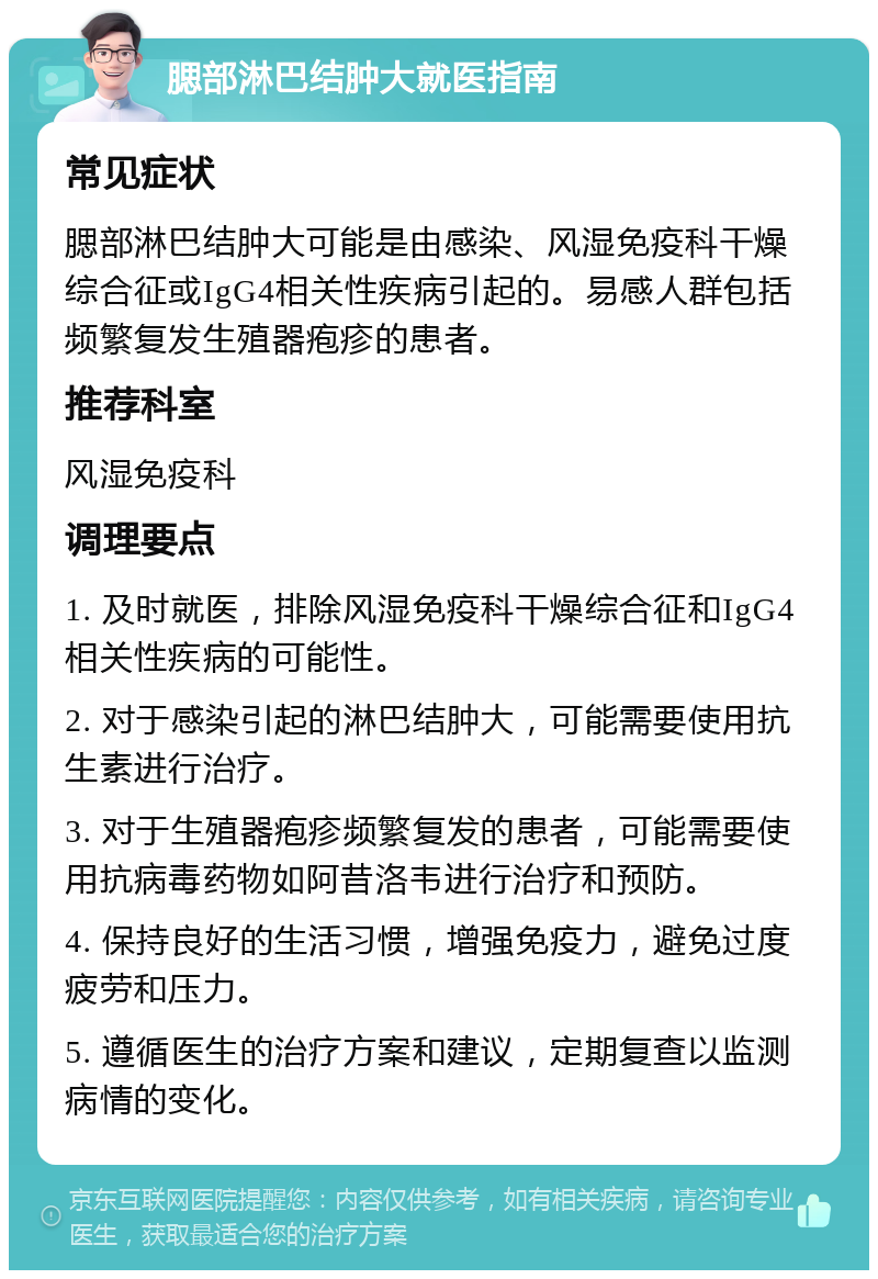 腮部淋巴结肿大就医指南 常见症状 腮部淋巴结肿大可能是由感染、风湿免疫科干燥综合征或IgG4相关性疾病引起的。易感人群包括频繁复发生殖器疱疹的患者。 推荐科室 风湿免疫科 调理要点 1. 及时就医，排除风湿免疫科干燥综合征和IgG4相关性疾病的可能性。 2. 对于感染引起的淋巴结肿大，可能需要使用抗生素进行治疗。 3. 对于生殖器疱疹频繁复发的患者，可能需要使用抗病毒药物如阿昔洛韦进行治疗和预防。 4. 保持良好的生活习惯，增强免疫力，避免过度疲劳和压力。 5. 遵循医生的治疗方案和建议，定期复查以监测病情的变化。