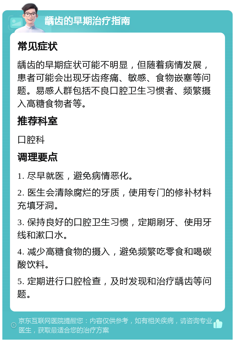 龋齿的早期治疗指南 常见症状 龋齿的早期症状可能不明显，但随着病情发展，患者可能会出现牙齿疼痛、敏感、食物嵌塞等问题。易感人群包括不良口腔卫生习惯者、频繁摄入高糖食物者等。 推荐科室 口腔科 调理要点 1. 尽早就医，避免病情恶化。 2. 医生会清除腐烂的牙质，使用专门的修补材料充填牙洞。 3. 保持良好的口腔卫生习惯，定期刷牙、使用牙线和漱口水。 4. 减少高糖食物的摄入，避免频繁吃零食和喝碳酸饮料。 5. 定期进行口腔检查，及时发现和治疗龋齿等问题。