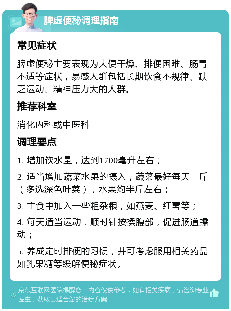 脾虚便秘调理指南 常见症状 脾虚便秘主要表现为大便干燥、排便困难、肠胃不适等症状，易感人群包括长期饮食不规律、缺乏运动、精神压力大的人群。 推荐科室 消化内科或中医科 调理要点 1. 增加饮水量，达到1700毫升左右； 2. 适当增加蔬菜水果的摄入，蔬菜最好每天一斤（多选深色叶菜），水果约半斤左右； 3. 主食中加入一些粗杂粮，如燕麦、红薯等； 4. 每天适当运动，顺时针按揉腹部，促进肠道蠕动； 5. 养成定时排便的习惯，并可考虑服用相关药品如乳果糖等缓解便秘症状。