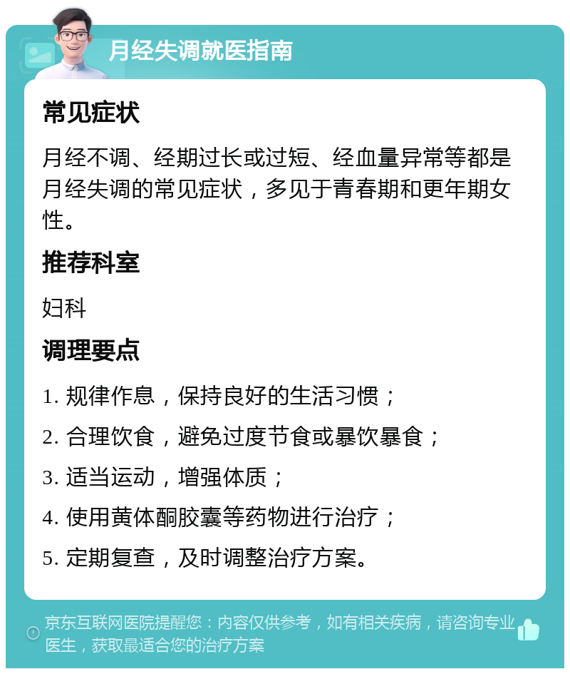 月经失调就医指南 常见症状 月经不调、经期过长或过短、经血量异常等都是月经失调的常见症状，多见于青春期和更年期女性。 推荐科室 妇科 调理要点 1. 规律作息，保持良好的生活习惯； 2. 合理饮食，避免过度节食或暴饮暴食； 3. 适当运动，增强体质； 4. 使用黄体酮胶囊等药物进行治疗； 5. 定期复查，及时调整治疗方案。