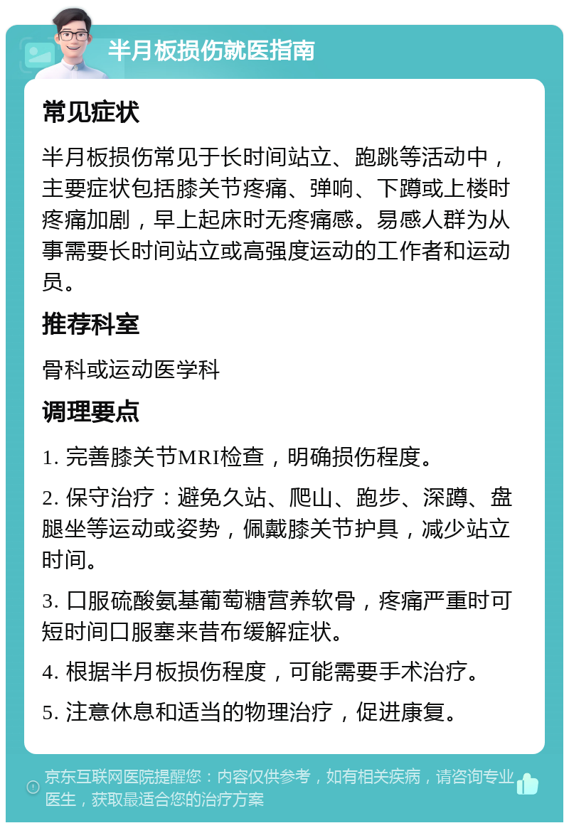 半月板损伤就医指南 常见症状 半月板损伤常见于长时间站立、跑跳等活动中，主要症状包括膝关节疼痛、弹响、下蹲或上楼时疼痛加剧，早上起床时无疼痛感。易感人群为从事需要长时间站立或高强度运动的工作者和运动员。 推荐科室 骨科或运动医学科 调理要点 1. 完善膝关节MRI检查，明确损伤程度。 2. 保守治疗：避免久站、爬山、跑步、深蹲、盘腿坐等运动或姿势，佩戴膝关节护具，减少站立时间。 3. 口服硫酸氨基葡萄糖营养软骨，疼痛严重时可短时间口服塞来昔布缓解症状。 4. 根据半月板损伤程度，可能需要手术治疗。 5. 注意休息和适当的物理治疗，促进康复。