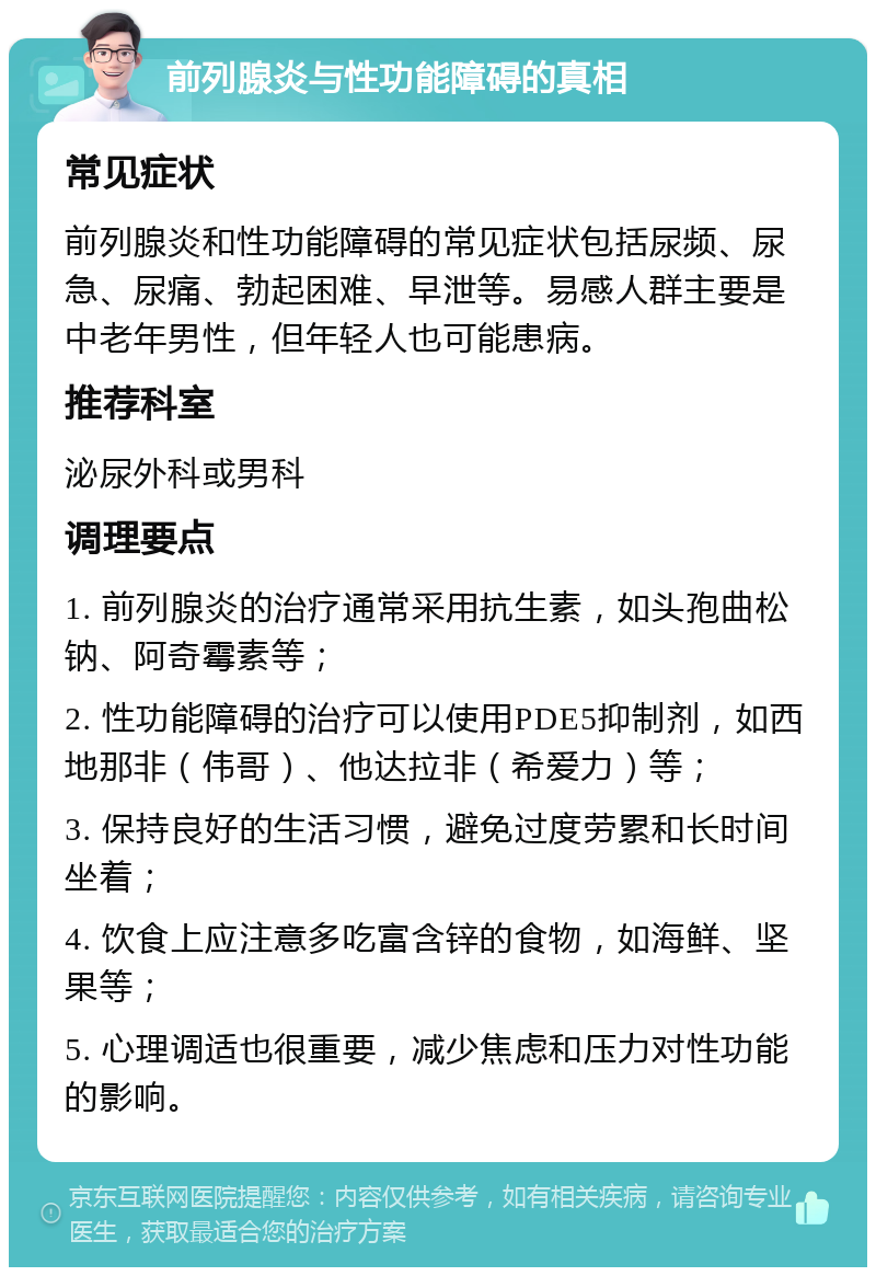 前列腺炎与性功能障碍的真相 常见症状 前列腺炎和性功能障碍的常见症状包括尿频、尿急、尿痛、勃起困难、早泄等。易感人群主要是中老年男性，但年轻人也可能患病。 推荐科室 泌尿外科或男科 调理要点 1. 前列腺炎的治疗通常采用抗生素，如头孢曲松钠、阿奇霉素等； 2. 性功能障碍的治疗可以使用PDE5抑制剂，如西地那非（伟哥）、他达拉非（希爱力）等； 3. 保持良好的生活习惯，避免过度劳累和长时间坐着； 4. 饮食上应注意多吃富含锌的食物，如海鲜、坚果等； 5. 心理调适也很重要，减少焦虑和压力对性功能的影响。