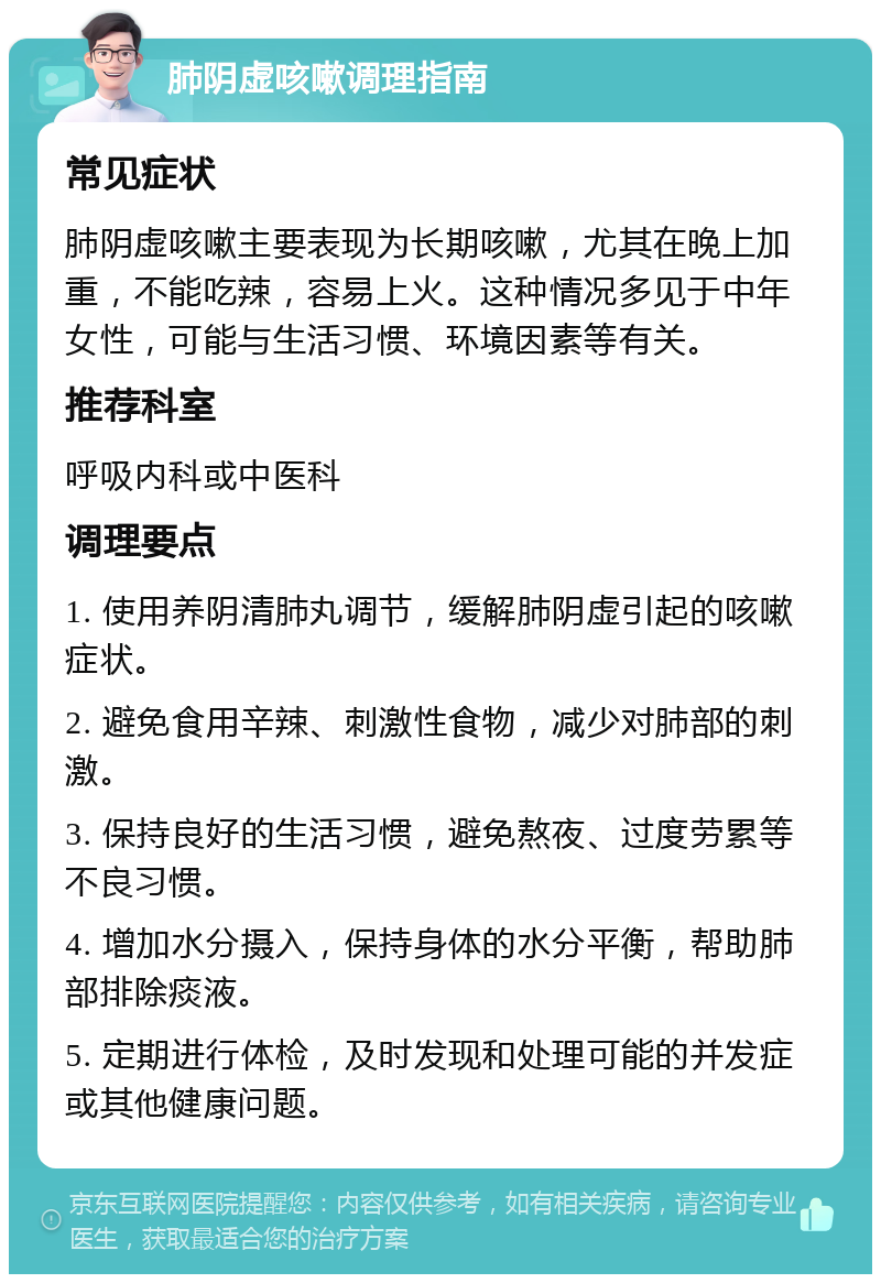 肺阴虚咳嗽调理指南 常见症状 肺阴虚咳嗽主要表现为长期咳嗽，尤其在晚上加重，不能吃辣，容易上火。这种情况多见于中年女性，可能与生活习惯、环境因素等有关。 推荐科室 呼吸内科或中医科 调理要点 1. 使用养阴清肺丸调节，缓解肺阴虚引起的咳嗽症状。 2. 避免食用辛辣、刺激性食物，减少对肺部的刺激。 3. 保持良好的生活习惯，避免熬夜、过度劳累等不良习惯。 4. 增加水分摄入，保持身体的水分平衡，帮助肺部排除痰液。 5. 定期进行体检，及时发现和处理可能的并发症或其他健康问题。