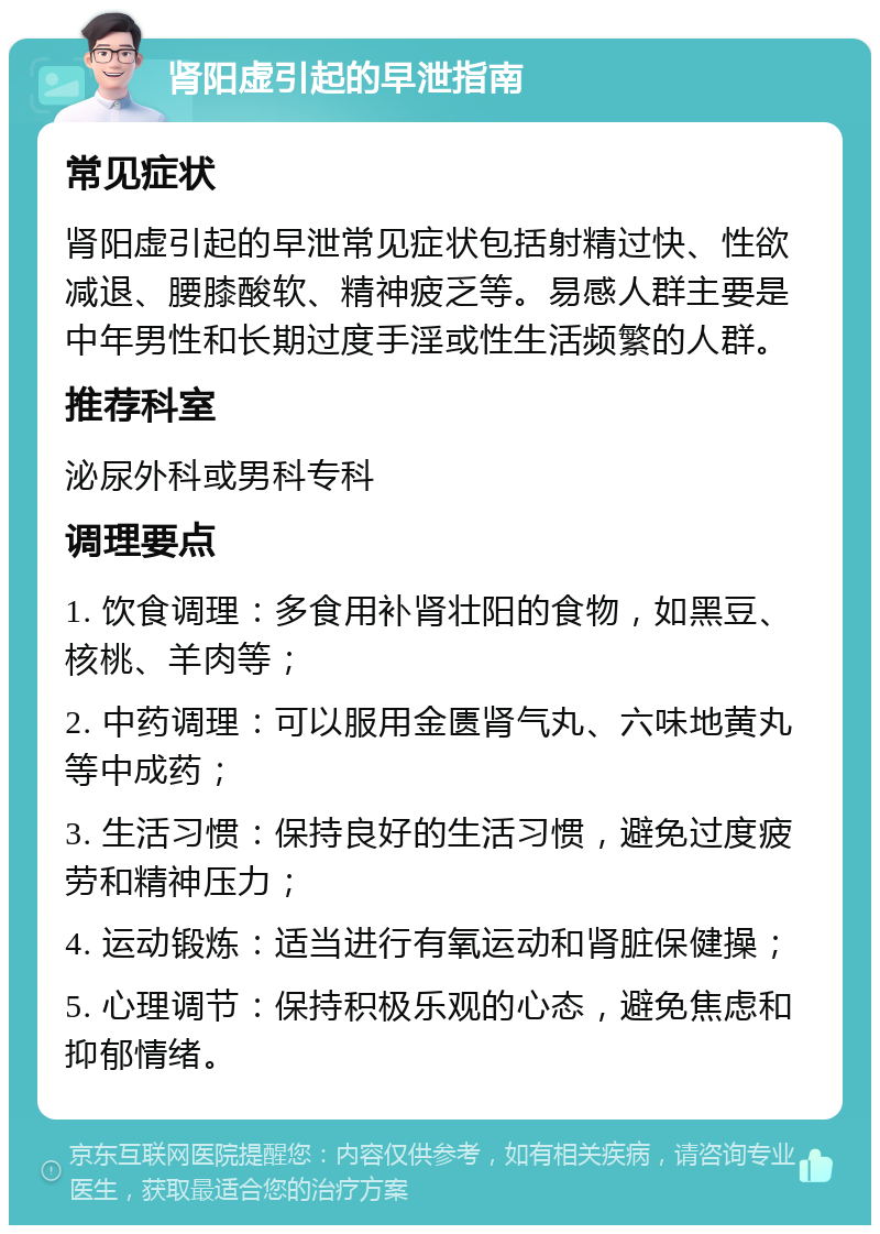 肾阳虚引起的早泄指南 常见症状 肾阳虚引起的早泄常见症状包括射精过快、性欲减退、腰膝酸软、精神疲乏等。易感人群主要是中年男性和长期过度手淫或性生活频繁的人群。 推荐科室 泌尿外科或男科专科 调理要点 1. 饮食调理：多食用补肾壮阳的食物，如黑豆、核桃、羊肉等； 2. 中药调理：可以服用金匮肾气丸、六味地黄丸等中成药； 3. 生活习惯：保持良好的生活习惯，避免过度疲劳和精神压力； 4. 运动锻炼：适当进行有氧运动和肾脏保健操； 5. 心理调节：保持积极乐观的心态，避免焦虑和抑郁情绪。