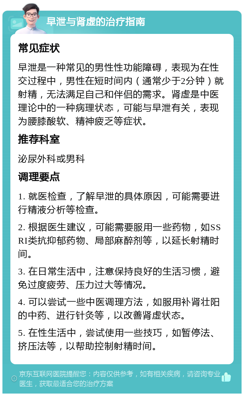 早泄与肾虚的治疗指南 常见症状 早泄是一种常见的男性性功能障碍，表现为在性交过程中，男性在短时间内（通常少于2分钟）就射精，无法满足自己和伴侣的需求。肾虚是中医理论中的一种病理状态，可能与早泄有关，表现为腰膝酸软、精神疲乏等症状。 推荐科室 泌尿外科或男科 调理要点 1. 就医检查，了解早泄的具体原因，可能需要进行精液分析等检查。 2. 根据医生建议，可能需要服用一些药物，如SSRI类抗抑郁药物、局部麻醉剂等，以延长射精时间。 3. 在日常生活中，注意保持良好的生活习惯，避免过度疲劳、压力过大等情况。 4. 可以尝试一些中医调理方法，如服用补肾壮阳的中药、进行针灸等，以改善肾虚状态。 5. 在性生活中，尝试使用一些技巧，如暂停法、挤压法等，以帮助控制射精时间。