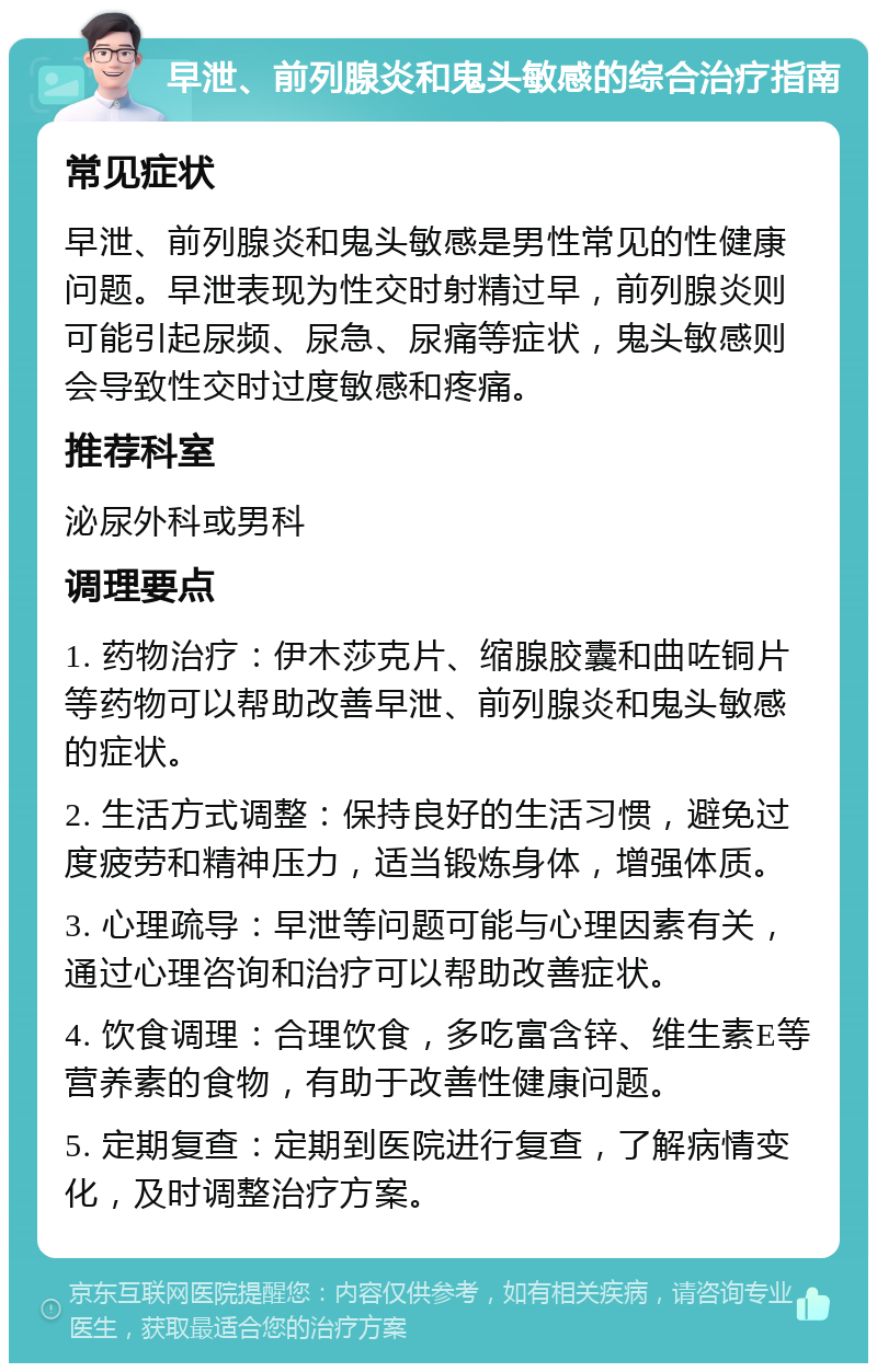 早泄、前列腺炎和鬼头敏感的综合治疗指南 常见症状 早泄、前列腺炎和鬼头敏感是男性常见的性健康问题。早泄表现为性交时射精过早，前列腺炎则可能引起尿频、尿急、尿痛等症状，鬼头敏感则会导致性交时过度敏感和疼痛。 推荐科室 泌尿外科或男科 调理要点 1. 药物治疗：伊木莎克片、缩腺胶囊和曲咗铜片等药物可以帮助改善早泄、前列腺炎和鬼头敏感的症状。 2. 生活方式调整：保持良好的生活习惯，避免过度疲劳和精神压力，适当锻炼身体，增强体质。 3. 心理疏导：早泄等问题可能与心理因素有关，通过心理咨询和治疗可以帮助改善症状。 4. 饮食调理：合理饮食，多吃富含锌、维生素E等营养素的食物，有助于改善性健康问题。 5. 定期复查：定期到医院进行复查，了解病情变化，及时调整治疗方案。