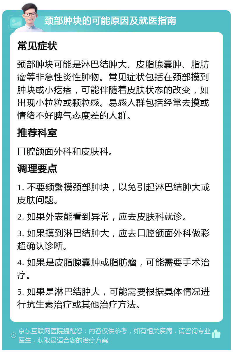 颈部肿块的可能原因及就医指南 常见症状 颈部肿块可能是淋巴结肿大、皮脂腺囊肿、脂肪瘤等非急性炎性肿物。常见症状包括在颈部摸到肿块或小疙瘩，可能伴随着皮肤状态的改变，如出现小粒粒或颗粒感。易感人群包括经常去摸或情绪不好脾气态度差的人群。 推荐科室 口腔颌面外科和皮肤科。 调理要点 1. 不要频繁摸颈部肿块，以免引起淋巴结肿大或皮肤问题。 2. 如果外表能看到异常，应去皮肤科就诊。 3. 如果摸到淋巴结肿大，应去口腔颌面外科做彩超确认诊断。 4. 如果是皮脂腺囊肿或脂肪瘤，可能需要手术治疗。 5. 如果是淋巴结肿大，可能需要根据具体情况进行抗生素治疗或其他治疗方法。