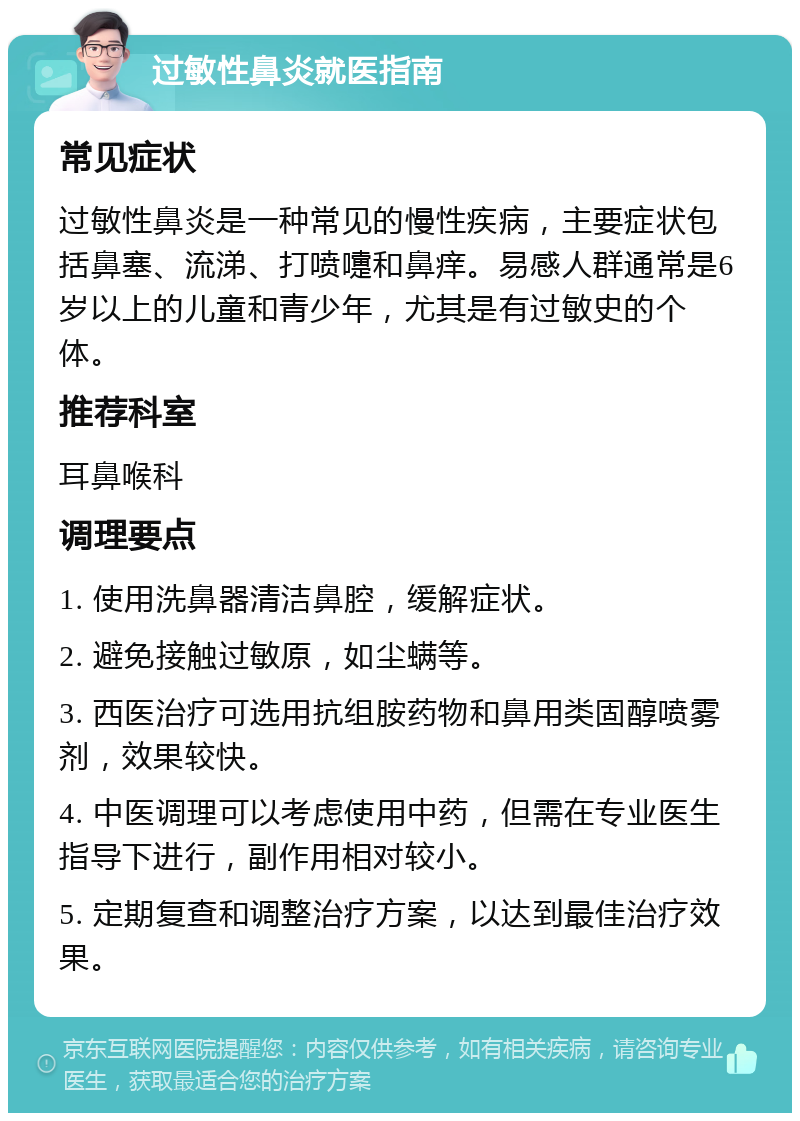 过敏性鼻炎就医指南 常见症状 过敏性鼻炎是一种常见的慢性疾病，主要症状包括鼻塞、流涕、打喷嚏和鼻痒。易感人群通常是6岁以上的儿童和青少年，尤其是有过敏史的个体。 推荐科室 耳鼻喉科 调理要点 1. 使用洗鼻器清洁鼻腔，缓解症状。 2. 避免接触过敏原，如尘螨等。 3. 西医治疗可选用抗组胺药物和鼻用类固醇喷雾剂，效果较快。 4. 中医调理可以考虑使用中药，但需在专业医生指导下进行，副作用相对较小。 5. 定期复查和调整治疗方案，以达到最佳治疗效果。