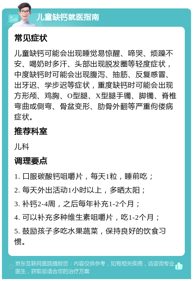 儿童缺钙就医指南 常见症状 儿童缺钙可能会出现睡觉易惊醒、啼哭、烦躁不安、喝奶时多汗、头部出现脱发圈等轻度症状，中度缺钙时可能会出现腹泻、抽筋、反复感冒、出牙迟、学步迟等症状，重度缺钙时可能会出现方形颅、鸡胸、O型腿、X型腿手镯、脚镯、脊椎弯曲或侧弯、骨盆变形、肋骨外翻等严重佝偻病症状。 推荐科室 儿科 调理要点 1. 口服碳酸钙咀嚼片，每天1粒，睡前吃； 2. 每天外出活动1小时以上，多晒太阳； 3. 补钙2-4周，之后每年补充1-2个月； 4. 可以补充多种维生素咀嚼片，吃1-2个月； 5. 鼓励孩子多吃水果蔬菜，保持良好的饮食习惯。